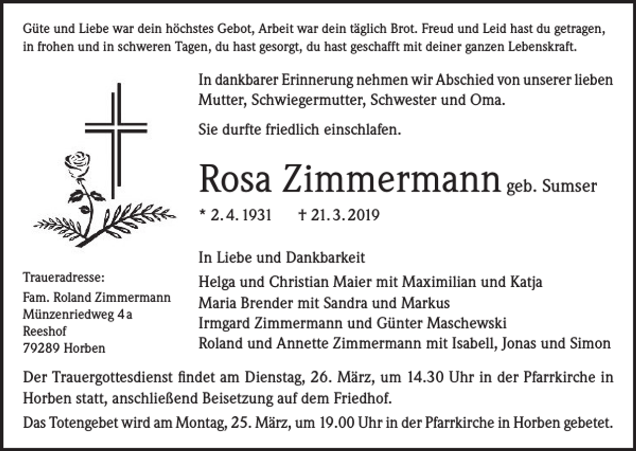 <p>Güte und Liebe war dein höchstes Gebot, Arbeit war dein täglich Brot. Freud und Leid hast du getragen,<br />in frohen und in schweren Tagen, du hast gesorgt, du hast geschafft mit deiner ganzen Lebenskraft.</p><p>In dankbarer Erinnerung nehmen wir Abschied von unserer lieben<br />Mutter, Schwiegermutter, Schwester und Oma.<br />Sie durfte friedlich einschlafen.</p><p>Rosa Zimmermann geb. Sumser<br />* 2. 4. 1931 † 21. 3. 2019</p><p>Traueradresse:<br />Fam. Roland Zimmermann<br />Münzenriedweg 4 a<br />Reeshof<br />79289 Horben</p><p>In Liebe und Dankbarkeit<br />Helga und Christian Maier mit Maximilian und Katja<br />Maria Brender mit Sandra und Markus<br />Irmgard Zimmermann und Günter Maschewski<br />Roland und Annette Zimmermann mit Isabell, Jonas und Simon</p><p>Der Trauergottesdienst findet am Dienstag, 26. März, um 14.30 Uhr in der Pfarrkirche in<br />Horben statt, anschließend Beisetzung auf dem Friedhof.<br />Das Totengebet wird am Montag, 25. März, um 19.00 Uhr in der Pfarrkirche in Horben gebetet.</p>