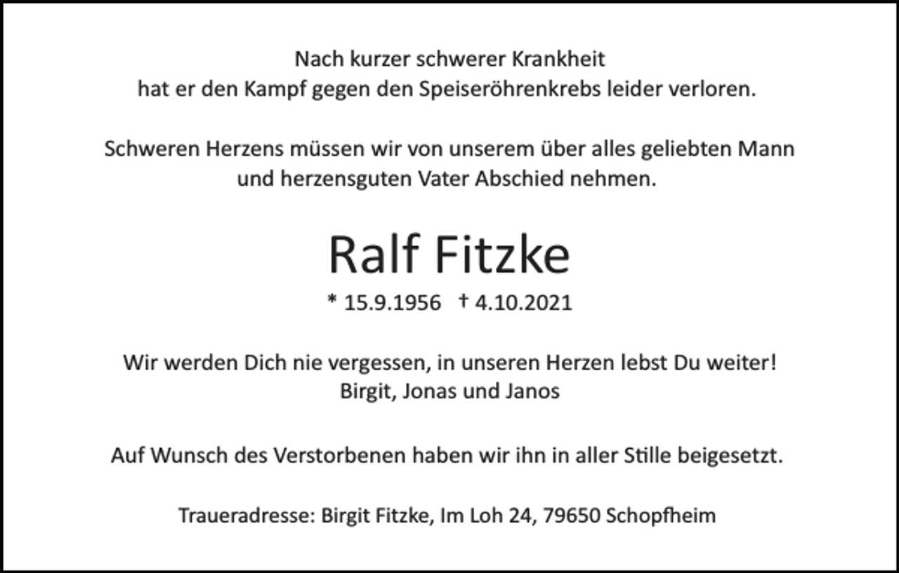 <p>Nach kurzer schwerer Krankheit<br />hat er den Kampf gegen den Speiseröhrenkrebs leider verloren.<br />Schweren Herzens müssen wir von unserem über alles geliebten Mann<br />und herzensguten Vater Abschied nehmen.</p><p>Ralf Fitzke<br />* 15.9.1956 † 4.10.2021<br />Wir werden Dich nie vergessen, in unseren Herzen lebst Du weiter!<br />Birgit, Jonas und Janos<br />Auf Wunsch des Verstorbenen haben wir ihn in aller S�lle beigesetzt.<br />Traueradresse: Birgit Fitzke, Im Loh 24, 79650 Schop�eim</p>