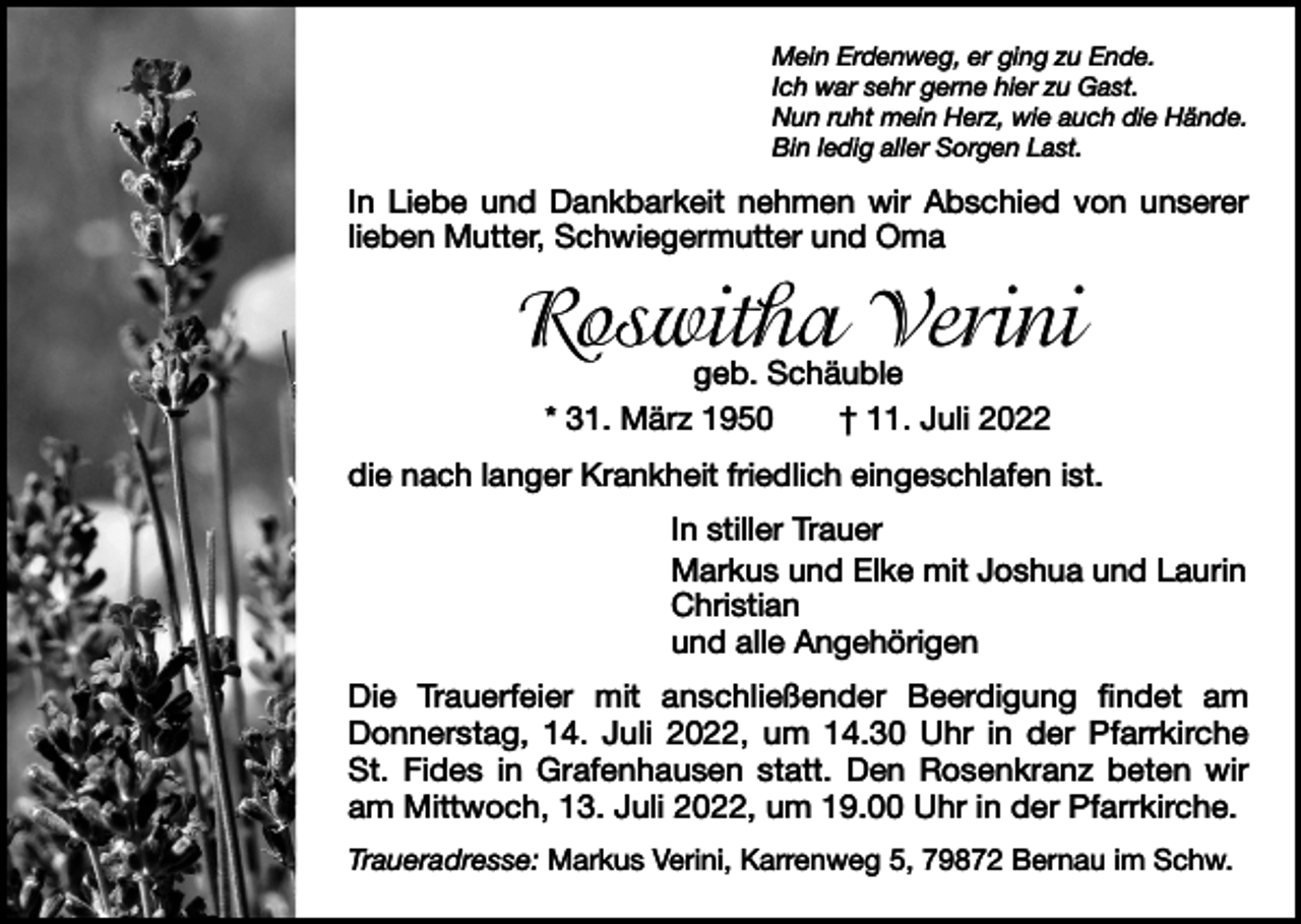 <p>Mein Erdenweg, er ging zu Ende.<br />Ich war sehr gerne hier zu Gast.<br />Nun ruht mein Herz, wie auch die Hände.<br />Bin ledig aller Sorgen Last.</p><p>In Liebe und Dankbarkeit nehmen wir Abschied von unserer<br />lieben Mutter, Schwiegermutter und Oma</p><p>Roswitha Verini<br />geb. Schäuble<br />* 31. März 1950 † 11. Juli 2022</p><p>die nach langer Krankheit friedlich eingeschlafen ist.<br />In stiller Trauer<br />Markus und Elke mit Joshua und Laurin<br />Christian<br />und alle Angehörigen<br />Die Trauerfeier mit anschließender Beerdigung findet am<br />Donnerstag, 14. Juli 2022, um 14.30 Uhr in der Pfarrkirche<br />St. Fides in Grafenhausen statt. Den Rosenkranz beten wir<br />am Mittwoch, 13. Juli 2022, um 19.00 Uhr in der Pfarrkirche.<br />Traueradresse: Markus Verini, Karrenweg 5, 79872 Bernau im Schw.</p>