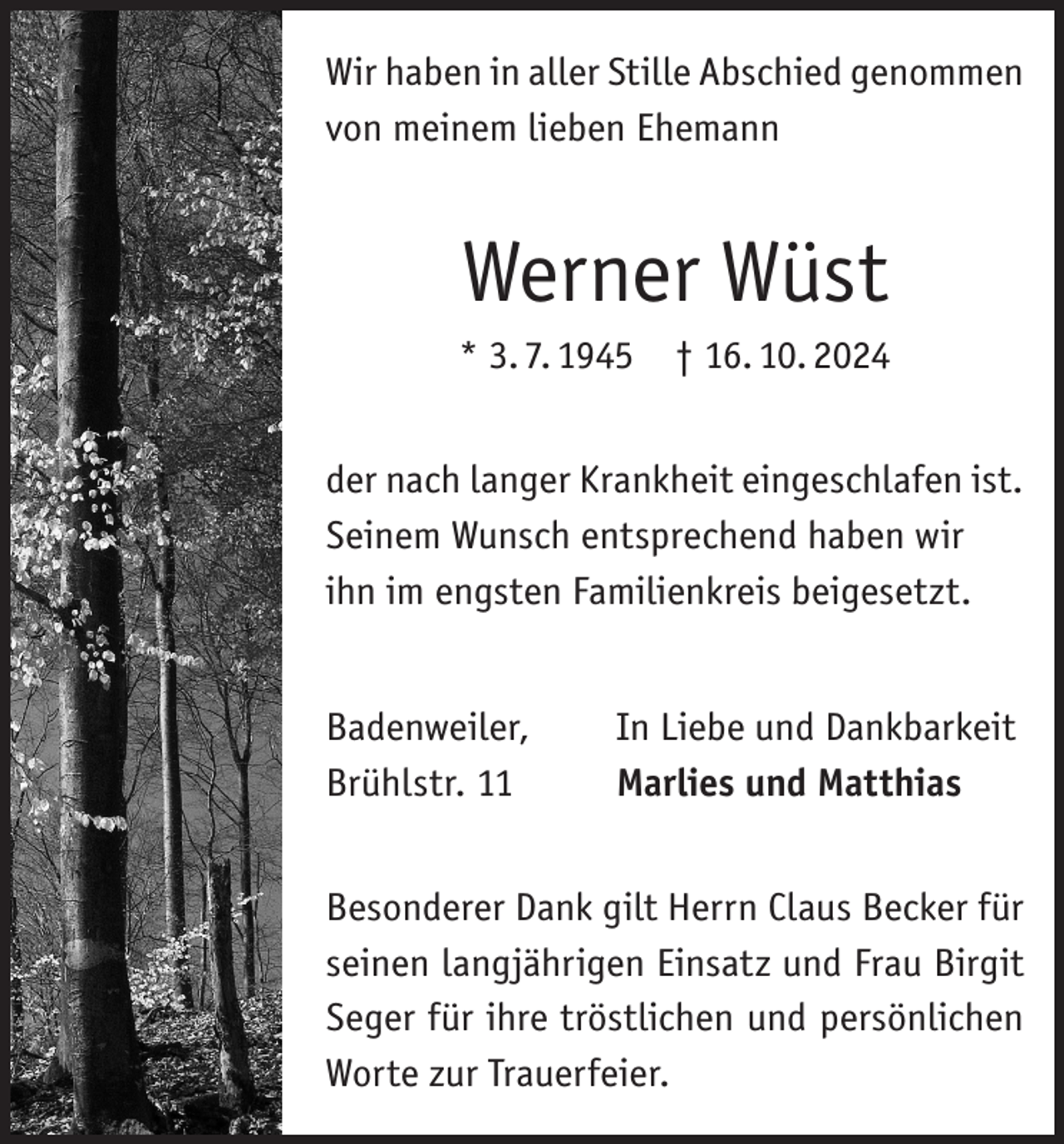 <p>Wir haben in aller Stille Abschied genommen<br />von meinem lieben Ehemann</p><p>Werner Wüst<br />* 3. 7. 1945 † 16. 10. 2024<br />der nach langer Krankheit eingeschlafen ist.<br />Seinem Wunsch entsprechend haben wir<br />ihn im engsten Familienkreis beigesetzt.<br />Badenweiler,<br />Brühlstr. 11</p><p>In Liebe und Dankbarkeit<br />Marlies und Matthias</p><p>Besonderer Dank gilt Herrn Claus Becker für<br />seinen langjährigen Einsatz und Frau Birgit<br />Seger für ihre tröstlichen und persönlichen<br />Worte zur Trauerfeier.</p>