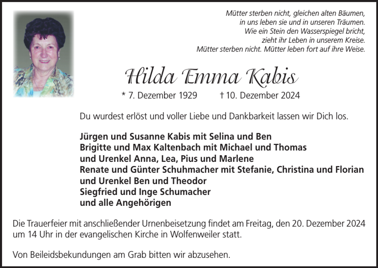 <p>Mütter sterben nicht, gleichen alten Bäumen,<br />in uns leben sie und in unseren Träumen.<br />Wie ein Stein den Wasserspiegel bricht,<br />zieht ihr Leben in unserem Kreise.<br />Mütter sterben nicht. Mütter leben fort auf ihre Weise.</p><p>Hilda Emma Kabis<br />* 7. Dezember 1929</p><p>† 10. Dezember 2024</p><p>Du wurdest erlöst und voller Liebe und Dankbarkeit lassen wir Dich los.<br />Jürgen und Susanne Kabis mit Selina und Ben<br />Brigitte und Max Kaltenbach mit Michael und Thomas<br />und Urenkel Anna, Lea, Pius und Marlene<br />Renate und Günter Schuhmacher mit Stefanie, Christina und Florian<br />und Urenkel Ben und Theodor<br />Siegfried und Inge Schumacher<br />und alle Angehörigen<br />Die Trauerfeier mit anschließender Urnenbeisetzung findet am Freitag, den 20. Dezember 2024<br />um 14 Uhr in der evangelischen Kirche in Wolfenweiler statt.<br />Von Beileidsbekundungen am Grab bitten wir abzusehen.</p>