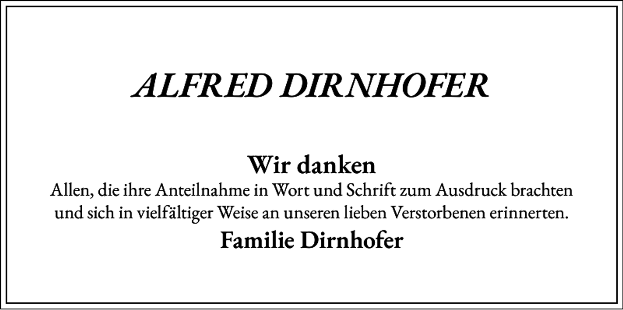 <p>ALFRED DIRNHOFER<br />Wir danken</p><p>Allen, die ihre Anteilnahme in Wort und Schrift zum Ausdruck brachten<br />und sich in vielfältiger Weise an unseren lieben Verstorbenen erinnerten.</p><p>Familie Dirnhofer</p>