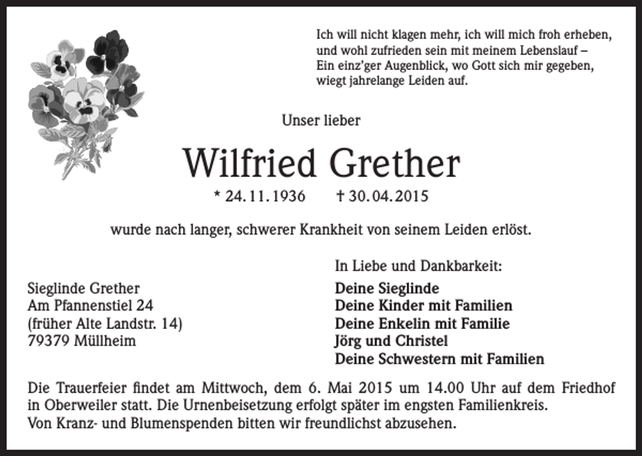 <p>Ich will nicht klagen mehr, ich will mich froh erheben,<br />und wohl zufrieden sein mit meinem Lebenslauf –<br />Ein einz’ger Augenblick, wo Gott sich mir gegeben,<br />wiegt jahrelange Leiden auf.</p><p>Unser lieber</p><p>Wilfried Grether<br />* 24. 11. 1936 † 30. 04. 2015<br />wurde nach langer, schwerer Krankheit von seinem Leiden erlöst.</p><p>Sieglinde Grether<br />Am Pfannenstiel 24<br />(früher Alte Landstr. 14)<br />79379 Müllheim</p><p>In Liebe und Dankbarkeit:<br />Deine Sieglinde<br />Deine Kinder mit Familien<br />Deine Enkelin mit Familie<br />Jörg und Christel<br />Deine Schwestern mit Familien</p><p>Die Trauerfeier findet am Mittwoch, dem 6. Mai 2015 um 14.00 Uhr auf dem Friedhof<br />in Oberweiler statt. Die Urnenbeisetzung erfolgt später im engsten Familienkreis.<br />Von Kranz- und Blumenspenden bitten wir freundlichst abzusehen.</p>