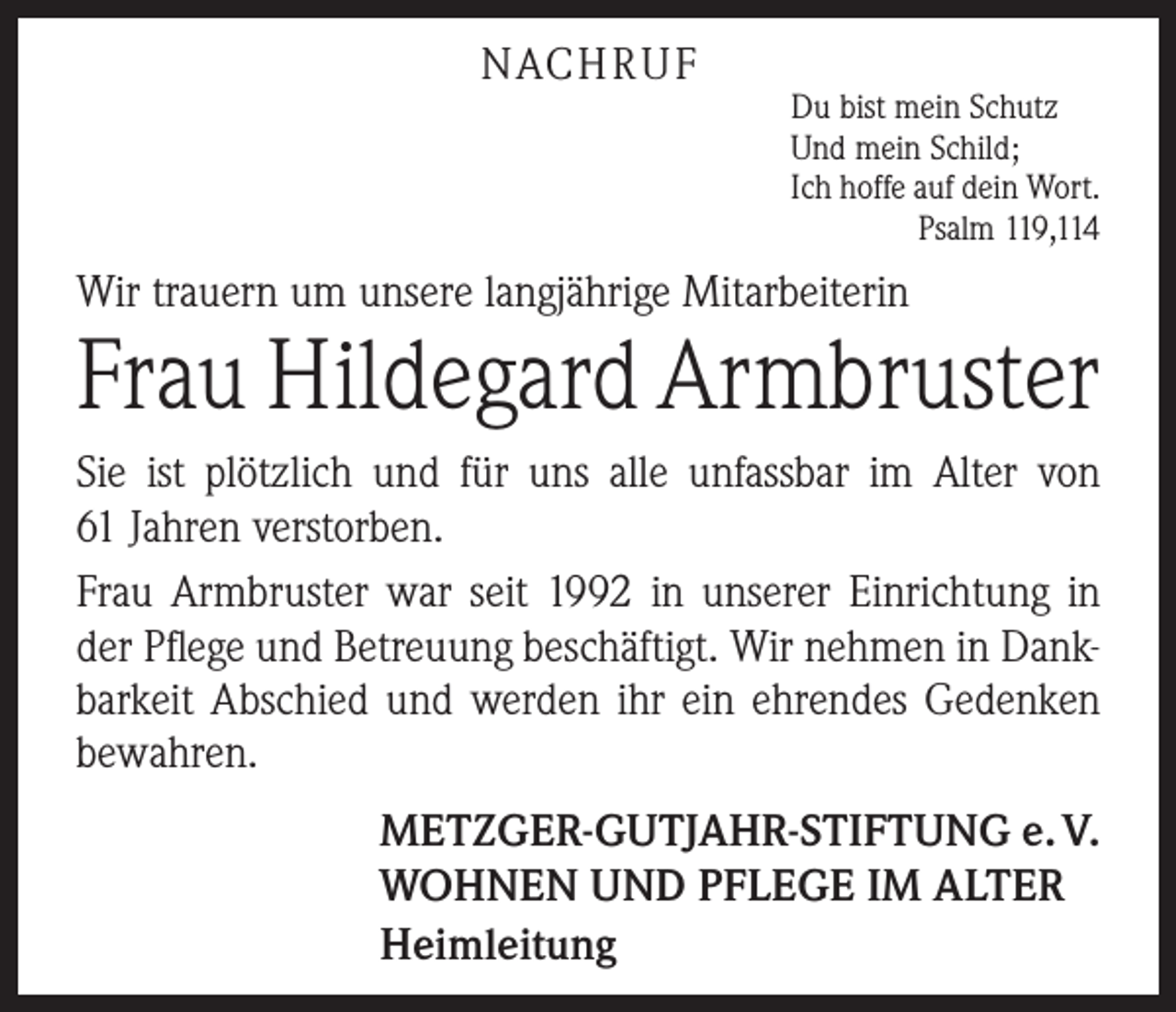 <p>NACH R U F</p><p>Du bist mein Schutz<br />Und mein Schild;<br />Ich hoffe auf dein Wort.</p><p>Psalm 119,114</p><p>Wir trauern um unsere langjährige Mitarbeiterin</p><p>Frau Hildegard Armbruster<br />Sie ist plötzlich und für uns alle unfassbar im Alter von<br />61 Jahren verstorben.<br />Frau Armbruster war seit 1992 in unserer Einrichtung in<br />der Pflege und Betreuung beschäftigt. Wir nehmen in Dankbarkeit Abschied und werden ihr ein ehrendes Gedenken<br />bewahren.<br />METZGER-GUTJAHR-STIFTUNG e. V.<br />WOHNEN UND PFLEGE IM ALTER<br />Heimleitung</p>
