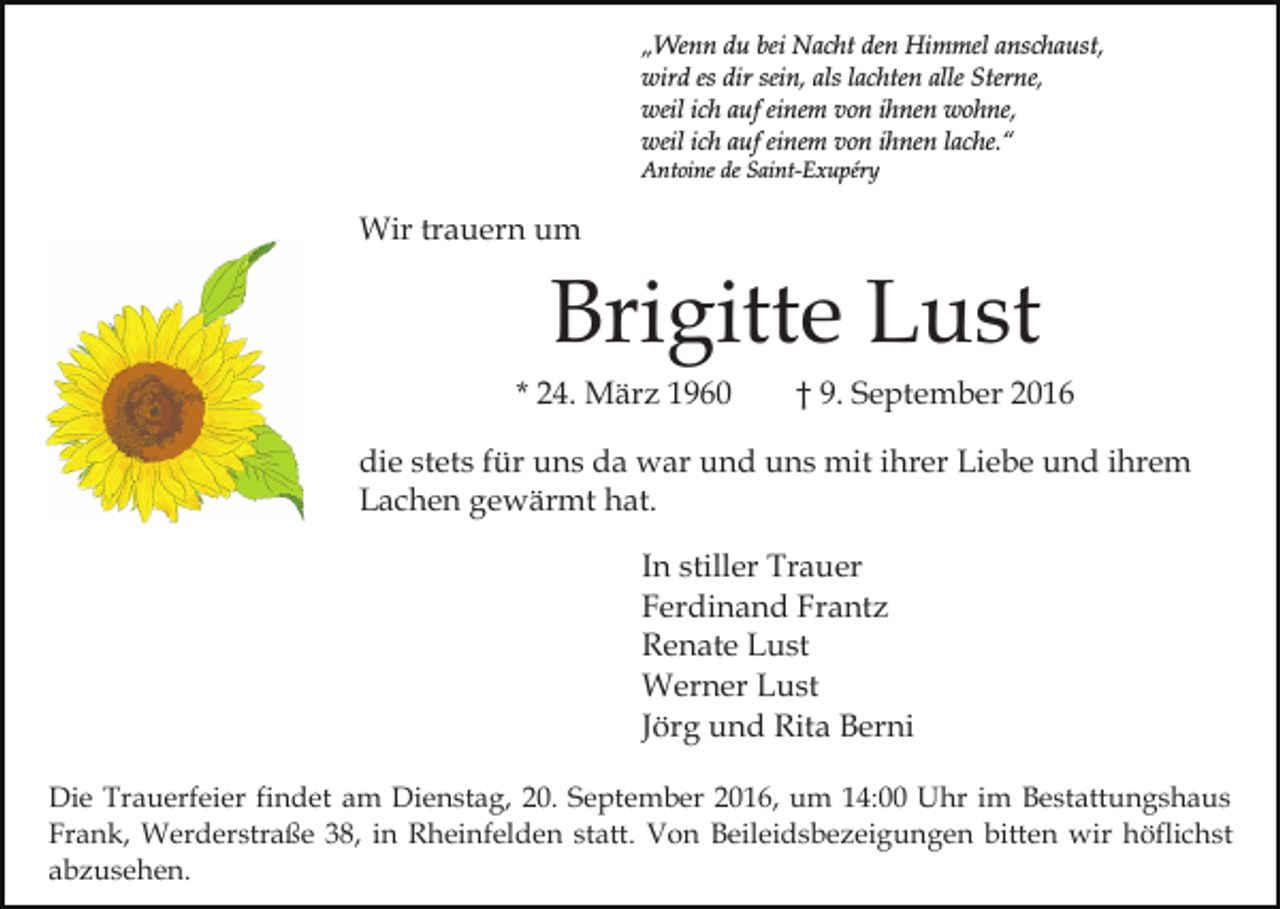 <p>„Wenn du bei Nacht den Himmel anschaust,<br />wird es dir sein, als lachten alle Sterne,<br />weil ich auf einem von ihnen wohne,<br />weil ich auf einem von ihnen lache.“<br />Antoine de Saint-Exupéry</p><p>Wir trauern um</p><p>Brigitte Lust<br />* 24. März 1960</p><p>† 9. September 2016</p><p>die stets für uns da war und uns mit ihrer Liebe und ihrem<br />Lachen gewärmt hat.<br />In stiller Trauer<br />Ferdinand Frantz<br />Renate Lust<br />Werner Lust<br />Jörg und Rita Berni<br />Die Trauerfeier findet am Dienstag, 20. September 2016, um 14:00 Uhr im Bestattungshaus<br />Frank, Werderstraße 38, in Rheinfelden statt. Von Beileidsbezeigungen bitten wir höflichst<br />abzusehen.</p>