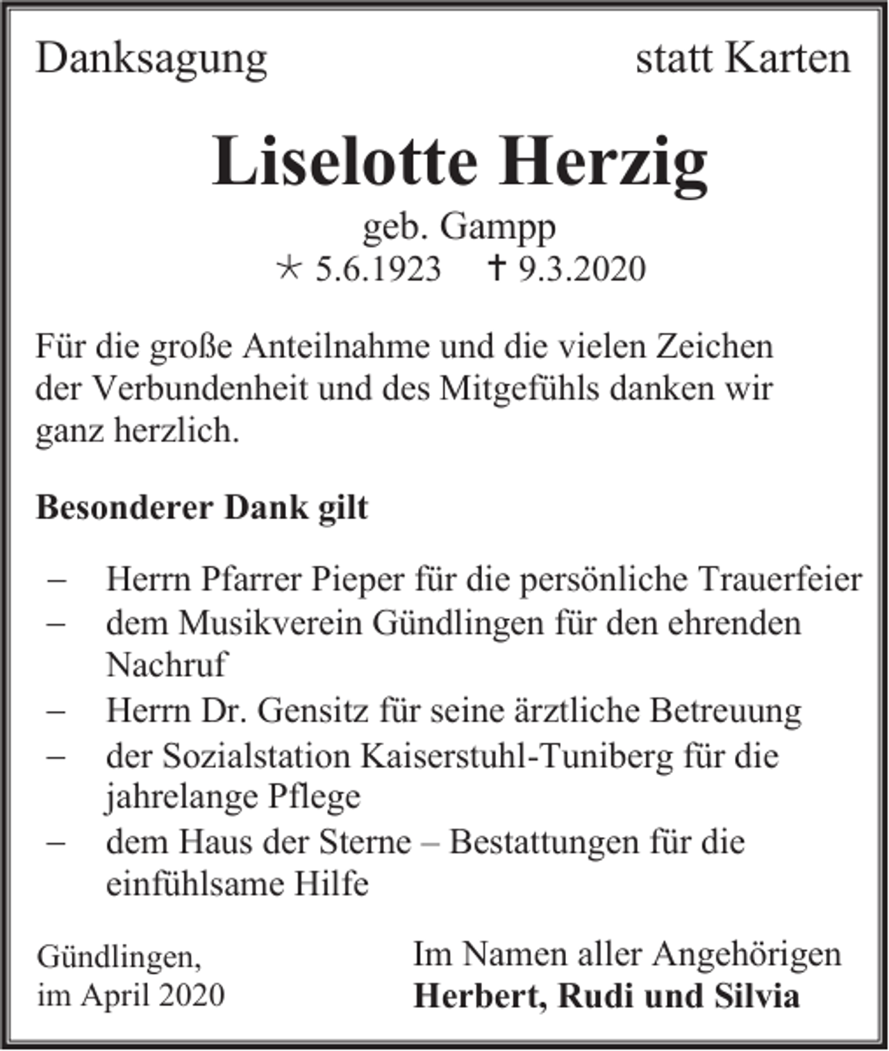 <p>Danksagung</p><p>statt Karten</p><p>Liselotte Herzig<br />geb. Gampp<br /> 5.6.1923</p><p> 9.3.2020</p><p>Für die große Anteilnahme und die vielen Zeichen<br />der Verbundenheit und des Mitgefühls danken wir<br />ganz herzlich.<br />Besonderer Dank gilt<br />−<br />−<br />−<br />−<br />−</p><p>Herrn Pfarrer Pieper für die persönliche Trauerfeier<br />dem Musikverein Gündlingen für den ehrenden<br />Nachruf<br />Herrn Dr. Gensitz für seine ärztliche Betreuung<br />der Sozialstation Kaiserstuhl-Tuniberg für die<br />jahrelange Pflege<br />dem Haus der Sterne – Bestattungen für die<br />einfühlsame Hilfe</p><p>Gündlingen,<br />im April 2020</p><p>Im Namen aller Angehörigen<br />Herbert, Rudi und Silvia</p>