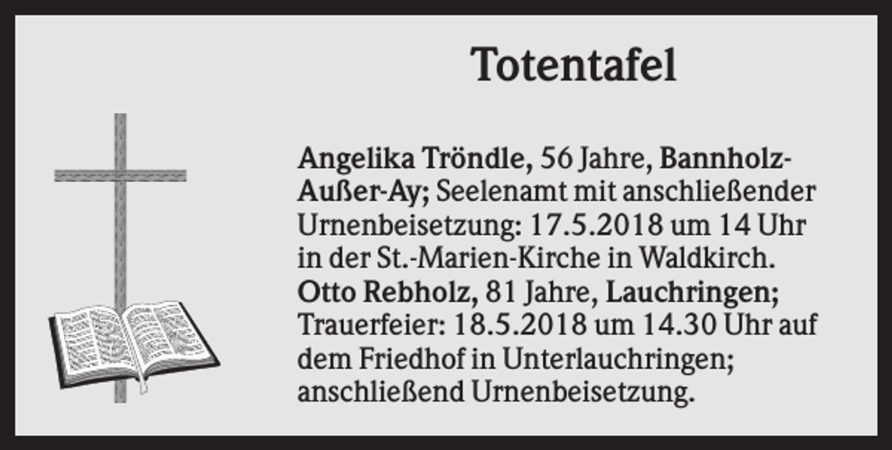 <p>Totentafel<br />Angelika Tröndle, 56 Jahre, BannholzAußer-Ay; Seelenamt mit anschließender<br />Urnenbeisetzung: 17.5.2018 um 14 Uhr<br />in der St.-Marien-Kirche in Waldkirch.<br />Otto Rebholz, 81 Jahre, Lauchringen;<br />Trauerfeier: 18.5.2018 um 14.30 Uhr auf<br />dem Friedhof in Unterlauchringen;<br />anschließend Urnenbeisetzung.</p>