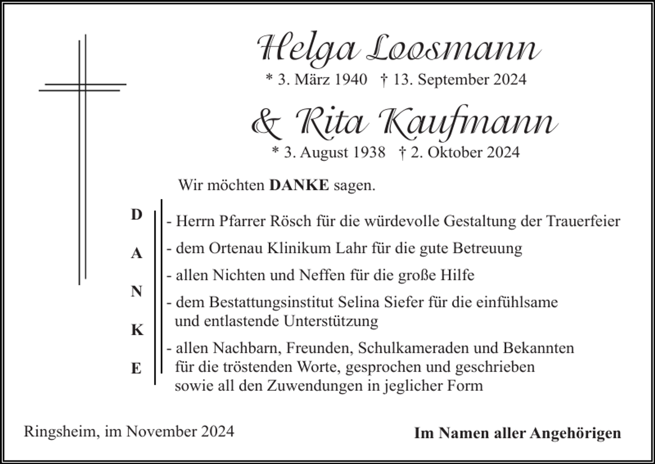 <p>Helga Loosmann<br />* 3. März 1940 † 13. September 2024</p><p>&amp; Rita Kaufmann<br />* 3. August 1938 † 2. Oktober 2024<br />Wir möchten DANKE sagen.<br />D</p><p>- Herrn Pfarrer Rösch für die würdevolle Gestaltung der Trauerfeier</p><p>A</p><p>- dem Ortenau Klinikum Lahr für die gute Betreuung<br />- allen Nichten und Neffen für die große Hilfe</p><p>N<br />K<br />E</p><p>- dem Bestattungsinstitut Selina Siefer für die einfühlsame<br />und entlastende Unterstützung<br />- allen Nachbarn, Freunden, Schulkameraden und Bekannten<br />für die tröstenden Worte, gesprochen und geschrieben<br />sowie all den Zuwendungen in jeglicher Form</p><p>Ringsheim, im November 2024</p><p>Im Namen aller Angehörigen</p>