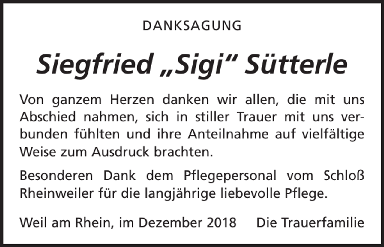<p>DANKSAGUNG</p><p>Siegfried „Sigi“ Sütterle<br />Von ganzem Herzen danken wir allen, die mit uns<br />Abschied nahmen, sich in stiller Trauer mit uns ver­<br />bunden fühlten und ihre Anteilnahme auf vielfältige<br />Weise zum Ausdruck brachten.<br />Besonderen Dank dem Pflegepersonal vom Schloß<br />Rheinweiler für die langjährige liebevolle Pflege.<br />Weil am Rhein, im Dezember 2018</p><p>Die Trauerfamilie</p>
