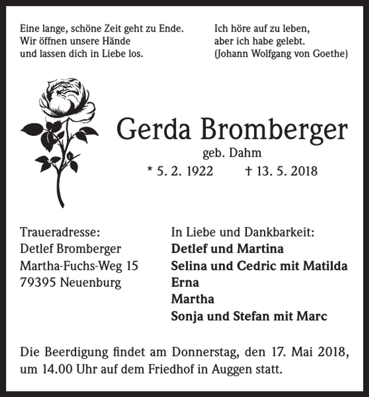 <p>Eine lange, schöne Zeit geht zu Ende.<br />Wir öffnen unsere Hände<br />und lassen dich in Liebe los.</p><p>Ich höre auf zu leben,<br />aber ich habe gelebt.<br />(Johann Wolfgang von Goethe)</p><p>Gerda Bromberger<br />geb. Dahm<br />* 5. 2. 1922<br />† 13. 5. 2018</p><p>Traueradresse:<br />In Liebe und Dankbarkeit:<br />Detlef Bromberger<br />Detlef und Martina<br />Martha-Fuchs-Weg 15<br />Selina und Cedric mit Matilda<br />79395 Neuenburg Erna<br />Martha<br />Sonja und Stefan mit Marc<br />Die Beerdigung findet am Donnerstag, den 17. Mai 2018,<br />um 14.00 Uhr auf dem Friedhof in Auggen statt.</p>