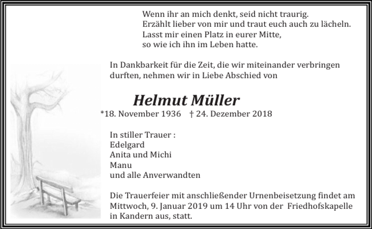 <p>Wenn ihr an mich denkt, seid nicht traurig.<br />Erzählt lieber von mir und traut euch auch zu lächeln.<br />Lasst mir einen Platz in eurer Mitte,<br />so wie ich ihn im Leben hatte.<br />In Dankbarkeit für die Zeit, die wir miteinander verbringen<br />durften, nehmen wir in Liebe Abschied von</p><p>Helmut Müller<br />*18. November 1936 † 24. Dezember 2018<br />In stiller Trauer :<br />Edelgard<br />Anita und Michi<br />Manu<br />und alle Anverwandten<br />Die Trauerfeier mit anschließender Urnenbeisetzung findet am<br />Mittwoch, 9. Januar 2019 um 14 Uhr von der Friedhofskapelle<br />in Kandern aus, statt.</p>