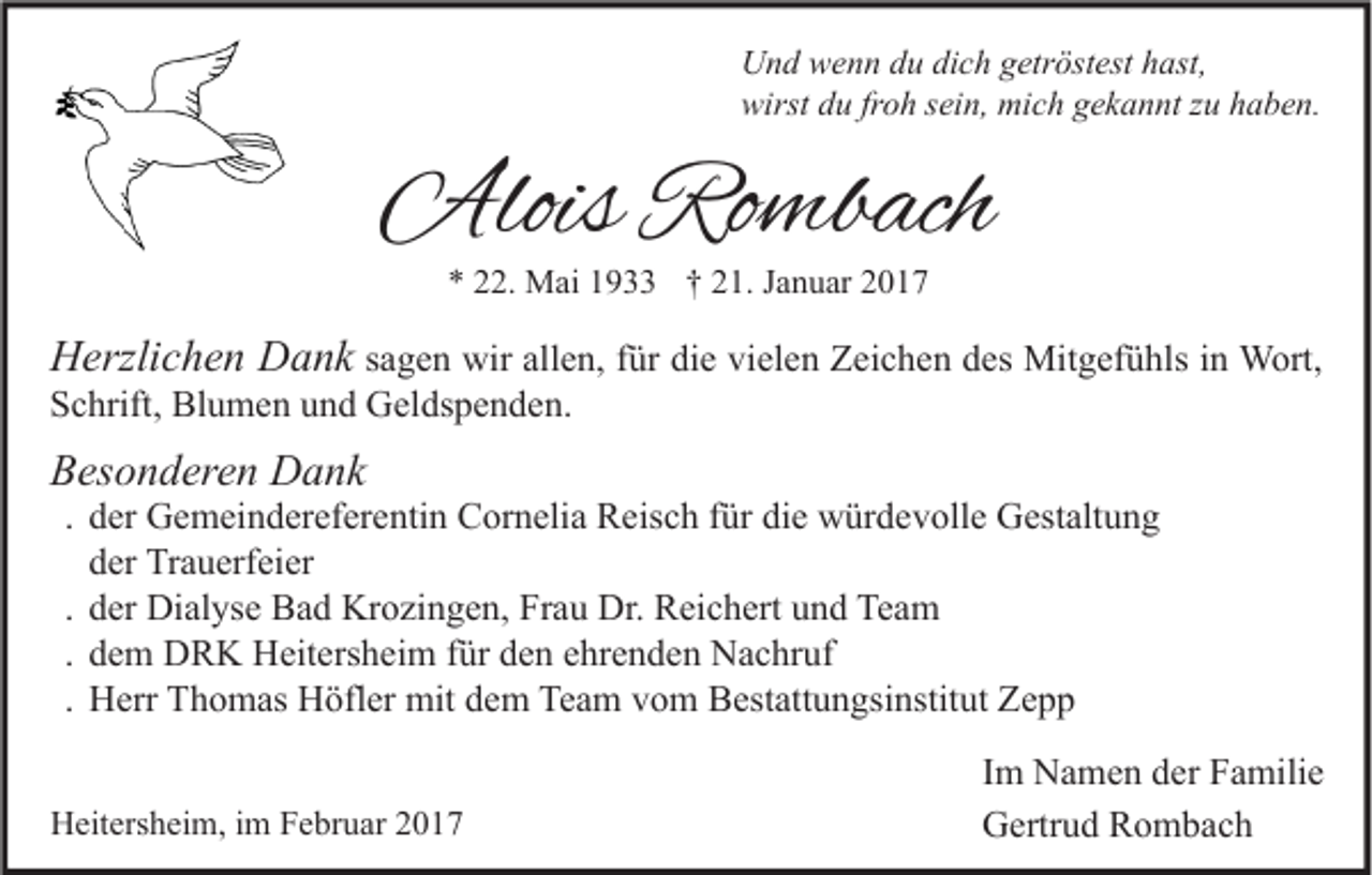 <p>Und wenn du dich getröstest hast,<br />wirst du froh sein, mich gekannt zu haben.</p><p>Alois Rombach<br />* 22. Mai 1933 † 21. Januar 2017</p><p>Herzlichen Dank sagen wir allen, für die vielen Zeichen des Mitgefühls in Wort,<br />Schrift, Blumen und Geldspenden.<br />Besonderen Dank</p><p>. der Gemeindereferentin Cornelia Reisch für die würdevolle Gestaltung<br />der Trauerfeier<br />. der Dialyse Bad Krozingen, Frau Dr. Reichert und Team<br />. dem DRK Heitersheim für den ehrenden Nachruf<br />. Herr Thomas Höfler mit dem Team vom Bestattungsinstitut Zepp</p><p>Heitersheim, im Februar 2017</p><p>Im Namen der Familie<br />Gertrud Rombach</p>
