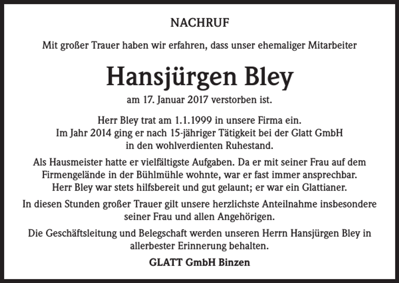 <p>NACHRUF<br />Mit großer Trauer haben wir erfahren, dass unser ehemaliger Mitarbeiter</p><p>Hansjürgen Bley<br />am 17. Januar 2017 verstorben ist.<br />Herr Bley trat am 1.1.1999 in unsere Firma ein.<br />Im Jahr 2014 ging er nach 15-jähriger Tätigkeit bei der Glatt GmbH<br />in den wohlverdienten Ruhestand.<br />Als Hausmeister hatte er vielfältigste Aufgaben. Da er mit seiner Frau auf dem<br />Firmengelände in der Bühlmühle wohnte, war er fast immer ansprechbar.<br />Herr Bley war stets hilfsbereit und gut gelaunt; er war ein Glattianer.<br />In diesen Stunden großer Trauer gilt unsere herzlichste Anteilnahme insbesondere<br />seiner Frau und allen Angehörigen.<br />Die Geschäftsleitung und Belegschaft werden unseren Herrn Hansjürgen Bley in<br />allerbester Erinnerung behalten.<br />GLATT GmbH Binzen</p>