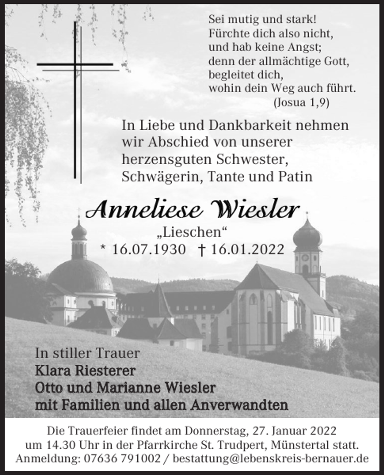 <p>Sei mutig und stark!<br />Fürchte dich also nicht,<br />und hab keine Angst;<br />denn der allmächtige Gott,<br />begleitet dich,<br />wohin dein Weg auch führt.<br />(Josua 1,9)</p><p>In Liebe und Dankbarkeit nehmen<br />wir Abschied von unserer<br />herzensguten Schwester,<br />Schwägerin, Tante und Patin</p><p>„Lieschen“<br />* 16.07.1930 † 16.01.2022</p><p>In stiller Trauer<br />Klara Riesterer<br />Otto und Marianne Wiesler<br />mit Familien und allen Anverwandten<br />Die Trauerfeier findet am Donnerstag, 27. Januar 2022<br />um 14.30 Uhr in der Pfarrkirche St. Trudpert, Münstertal statt.<br />Anmeldung: 07636 791002 / bestattung@lebenskreis-bernauer.de</p>