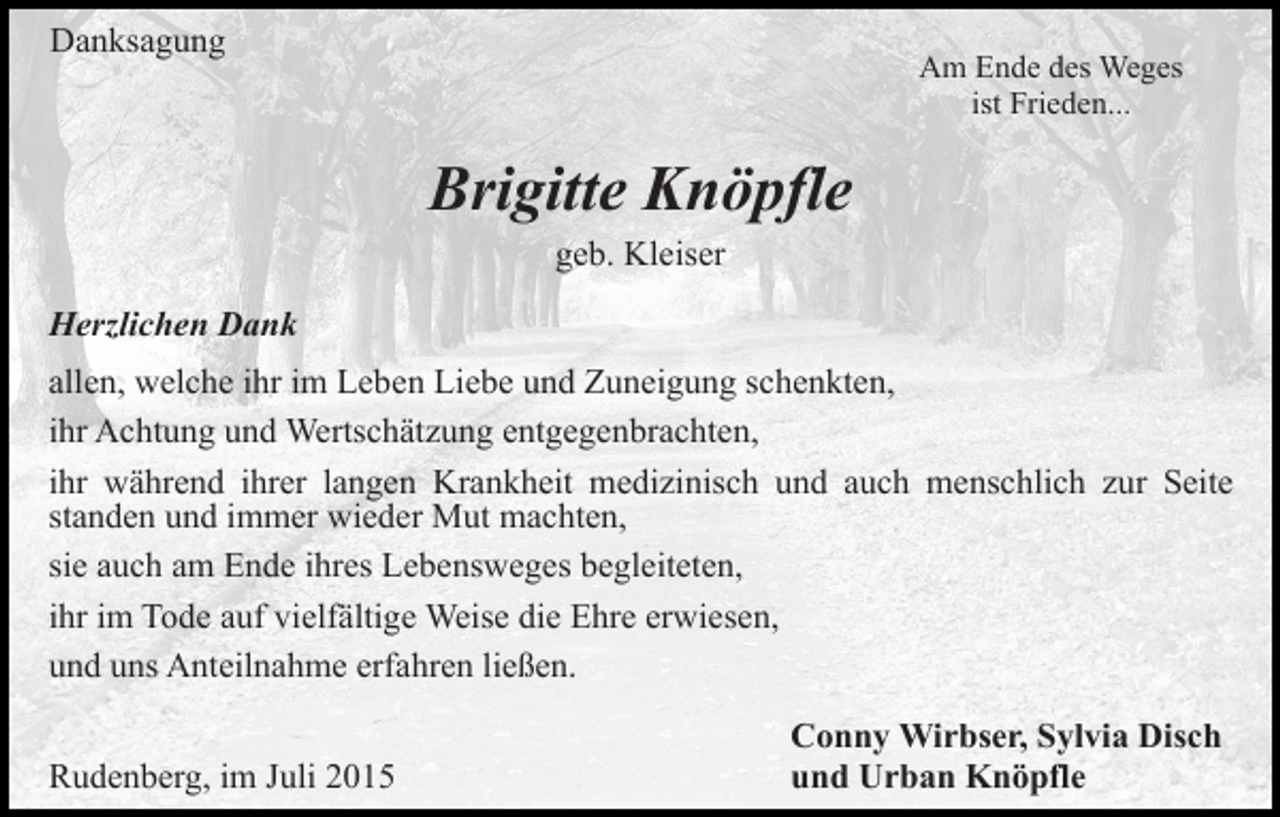 <p>Danksagung</p><p>Am Ende des Weges<br />ist Frieden...</p><p>Brigitte Knöpfle<br />geb. Kleiser<br />Herzlichen Dank<br />allen, welche ihr im Leben Liebe und Zuneigung schenkten,<br />ihr Achtung und Wertschätzung entgegenbrachten,<br />ihr während ihrer langen Krankheit medizinisch und auch menschlich zur Seite<br />standen und immer wieder Mut machten,<br />sie auch am Ende ihres Lebensweges begleiteten,<br />ihr im Tode auf vielfältige Weise die Ehre erwiesen,<br />und uns Anteilnahme erfahren ließen.<br />Rudenberg, im Juli 2015</p><p>Conny Wirbser, Sylvia Disch<br />und Urban Knöpfle</p>