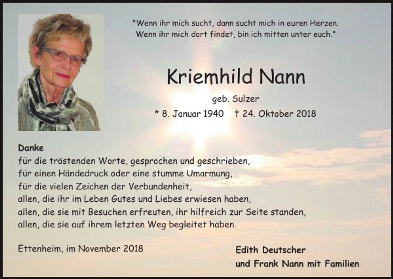 <p>"Wenn ihr mich sucht, dann sucht mich in euren Herzen.<br />Wenn ihr mich dort findet, bin ich mitten unter euch."</p><p>Kriemhild Nann<br />geb. Sulzer<br />* 8. Januar 1940</p><p>† 24. Oktober 2018</p><p>Danke<br />für die tröstenden Worte, gesprochen und geschrieben,<br />für einen Händedruck oder eine stumme Umarmung,<br />für die vielen Zeichen der Verbundenheit,<br />allen, die ihr im Leben Gutes und Liebes erwiesen haben,<br />allen, die sie mit Besuchen erfreuten, ihr hilfreich zur Seite standen,<br />allen, die sie auf ihrem letzten Weg begleitet haben.<br />Ettenheim, im November 2018</p><p>Edith Deutscher<br />und Frank Nann mit Familien</p>