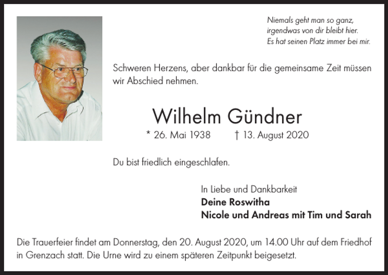 <p>Niemals geht man so ganz,<br />irgendwas von dir bleibt hier.<br />Es hat seinen Platz immer bei mir.</p><p>Schweren Herzens, aber dankbar für die gemeinsame Zeit müssen<br />wir Abschied nehmen.</p><p>Wilhelm Gündner</p><p>* 26. Mai 1938</p><p>† 13. August 2020</p><p>Du bist friedlich eingeschlafen.<br />In Liebe und Dankbarkeit<br />Deine Roswitha<br />Nicole und Andreas mit Tim und Sarah<br />Die Trauerfeier findet am Donnerstag, den 20. August 2020, um 14.00 Uhr auf dem Friedhof<br />in Grenzach statt. Die Urne wird zu einem späteren Zeitpunkt beigesetzt.</p>