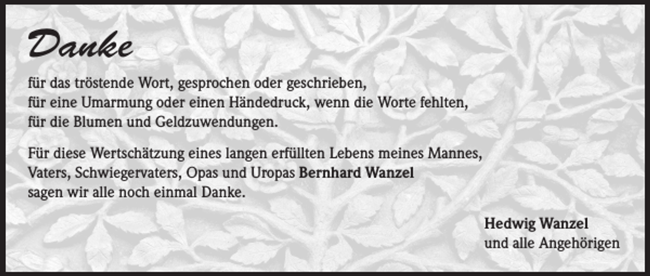 <p>Danke<br />für das tröstende Wort, gesprochen oder geschrieben,<br />für eine Umarmung oder einen Händedruck, wenn die Worte fehlten,<br />für die Blumen und Geldzuwendungen.<br />Für diese Wertschätzung eines langen erfüllten Lebens meines Mannes,<br />Vaters, Schwiegervaters, Opas und Uropas Bernhard Wanzel<br />sagen wir alle noch einmal Danke.<br />Hedwig Wanzel<br />und alle Angehörigen</p>