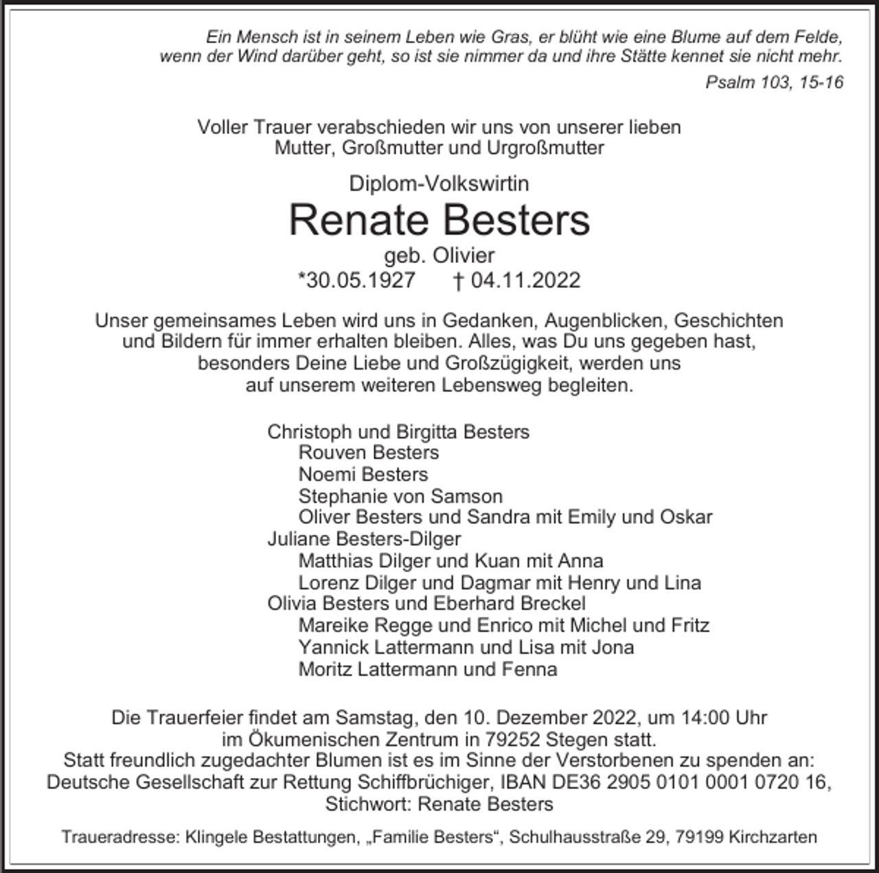 <p>Ein Mensch ist in seinem Leben wie Gras, er blüht wie eine Blume auf dem Felde,<br />wenn der Wind darüber geht, so ist sie nimmer da und ihre Stätte kennet sie nicht mehr.<br />Psalm 103, 15-16</p><p>Voller Trauer verabschieden wir uns von unserer lieben<br />Mutter, Großmutter und Urgroßmutter</p><p>Diplom-Volkswirtin</p><p>Renate Besters<br />geb. Olivier<br />*30.05.1927<br />† 04.11.2022</p><p>Unser gemeinsames Leben wird uns in Gedanken, Augenblicken, Geschichten<br />und Bildern für immer erhalten bleiben. Alles, was Du uns gegeben hast,<br />besonders Deine Liebe und Großzügigkeit, werden uns<br />auf unserem weiteren Lebensweg begleiten.<br />Christoph und Birgitta Besters<br />Rouven Besters<br />Noemi Besters<br />Stephanie von Samson<br />Oliver Besters und Sandra mit Emily und Oskar<br />Juliane Besters-Dilger<br />Matthias Dilger und Kuan mit Anna<br />Lorenz Dilger und Dagmar mit Henry und Lina<br />Olivia Besters und Eberhard Breckel<br />Mareike Regge und Enrico mit Michel und Fritz<br />Yannick Lattermann und Lisa mit Jona<br />Moritz Lattermann und Fenna<br />Die Trauerfeier findet am Samstag, den 10. Dezember 2022, um 14:00 Uhr<br />im Ökumenischen Zentrum in 79252 Stegen statt.<br />Statt freundlich zugedachter Blumen ist es im Sinne der Verstorbenen zu spenden an:<br />Deutsche Gesellschaft zur Rettung Schiffbrüchiger, IBAN DE36 2905 0101 0001 0720 16,<br />Stichwort: Renate Besters<br />Traueradresse: Klingele Bestattungen, „Familie Besters“, Schulhausstraße 29, 79199 Kirchzarten</p>