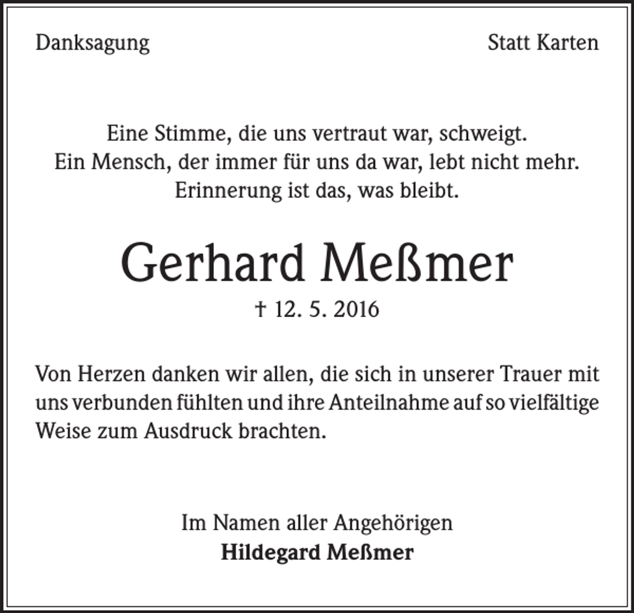 <p>Danksagung</p><p>Statt Karten</p><p>Eine Stimme, die uns vertraut war, schweigt.<br />Ein Mensch, der immer für uns da war, lebt nicht mehr.<br />Erinnerung ist das, was bleibt.</p><p>Gerhard Meßmer<br />† 12. 5. 2016</p><p>Von Herzen danken wir allen, die sich in unserer Trauer mit<br />uns verbunden fühlten und ihre Anteilnahme auf so vielfältige<br />Weise zum Ausdruck brachten.</p><p>Im Namen aller Angehörigen<br />Hildegard Meßmer</p>