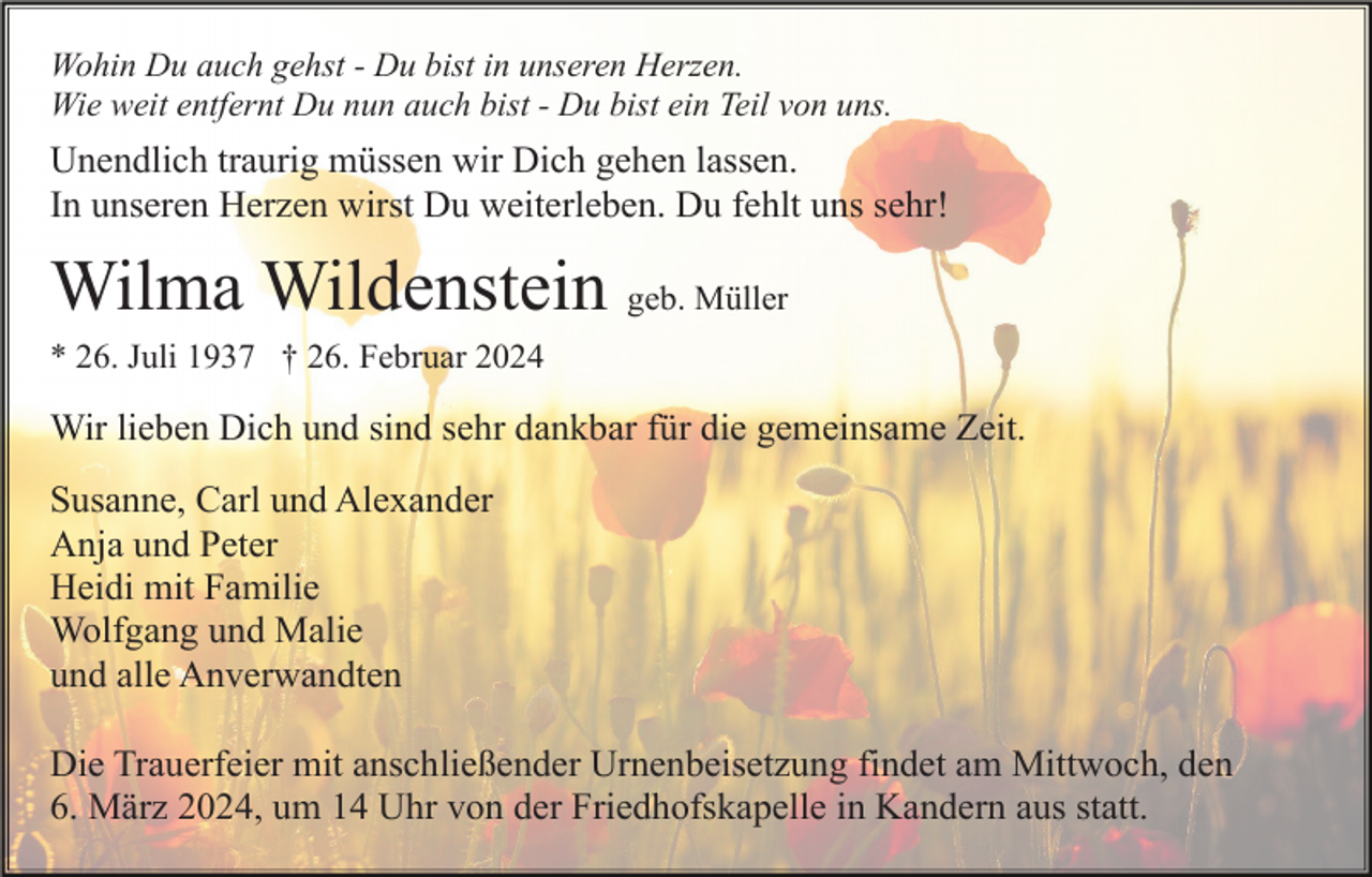 <p>Wohin Du auch gehst - Du bist in unseren Herzen.<br />Wie weit entfernt Du nun auch bist - Du bist ein Teil von uns.</p><p>Unendlich traurig müssen wir Dich gehen lassen.<br />In unseren Herzen wirst Du weiterleben. Du fehlt uns sehr!</p><p>Wilma Wildenstein geb. Müller<br />* 26. Juli 1937 † 26. Februar 2024</p><p>Wir lieben Dich und sind sehr dankbar für die gemeinsame Zeit.<br />Susanne, Carl und Alexander<br />Anja und Peter<br />Heidi mit Familie<br />Wolfgang und Malie<br />und alle Anverwandten<br />Die Trauerfeier mit anschließender Urnenbeisetzung findet am Mittwoch, den<br />6. März 2024, um 14 Uhr von der Friedhofskapelle in Kandern aus statt.</p>