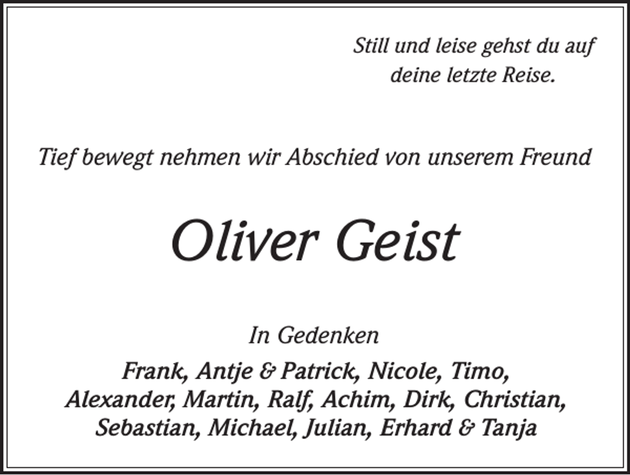 <p>Still und leise gehst du auf<br />deine letzte Reise.</p><p>Tief bewegt nehmen wir Abschied von unserem Freund</p><p>Oliver Geist<br />In Gedenken<br />Frank, Antje &amp; Patrick, Nicole, Timo,<br />Alexander, Martin, Ralf, Achim, Dirk, Christian,<br />Sebastian, Michael, Julian, Erhard &amp; Tanja</p>