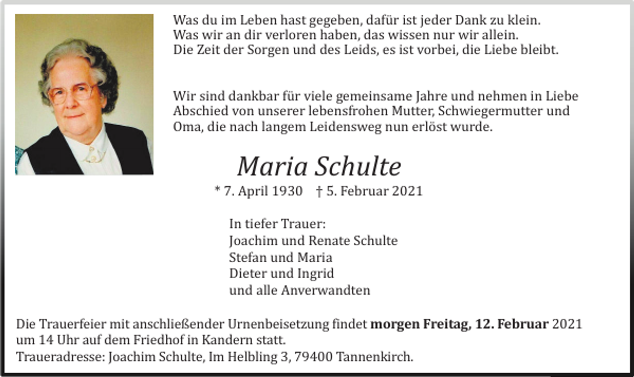 <p>Was du im Leben hast gegeben, dafü r ist jeder Dank zu klein.<br />Was wir an dir verloren haben, das wissen nur wir allein.<br />Die Zeit der Sorgen und des Leids, es ist vorbei, die Liebe bleibt.<br />Wir sind dankbar fü r viele gemeinsame Jahre und nehmen in Liebe<br />Abschied von unserer lebensfrohen Mutter, Schwiegermutter und<br />Oma, die nach langem Leidensweg nun erlö st wurde.</p><p>Maria Schulte<br />* 7. April 1930 † 5. Februar 2021<br />In tiefer Trauer:<br />Joachim und Renate Schulte<br />Stefan und Maria<br />Dieter und Ingrid<br />und alle Anverwandten<br />Die Trauerfeier mit anschließender Urnenbeisetzung findet morgen Freitag, 12. Februar 2021<br />um 14 Uhr auf dem Friedhof in Kandern statt.<br />Traueradresse: Joachim Schulte, Im Helbling 3, 79400 Tannenkirch.</p>