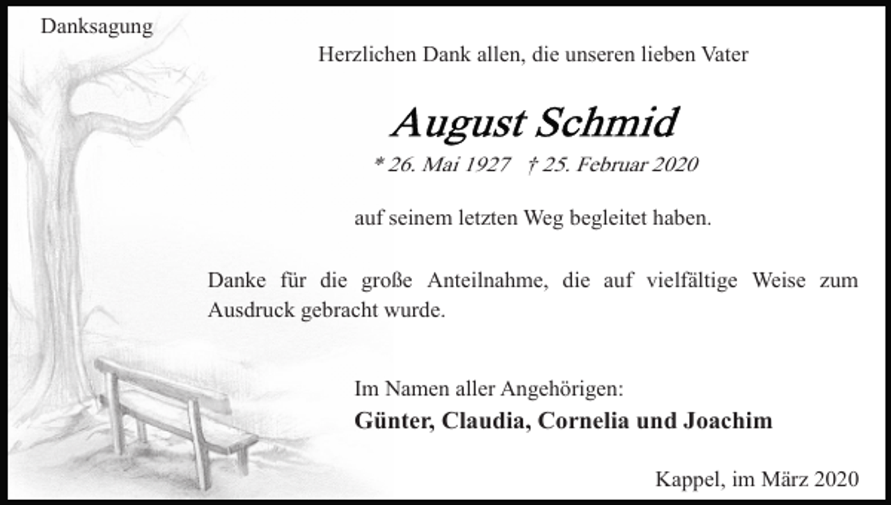 <p>Danksagung<br />Herzlichen Dank allen, die unseren lieben Vater</p><p>* 26. Mai 1927 † 25. Februar 2020<br />auf seinem letzten Weg begleitet haben.<br />Danke für die große Anteilnahme, die auf vielfältige Weise zum<br />Ausdruck gebracht wurde.</p><p>Im Namen aller Angehörigen:</p><p>Günter, Claudia, Cornelia und Joachim<br />Kappel, im März 2020</p>
