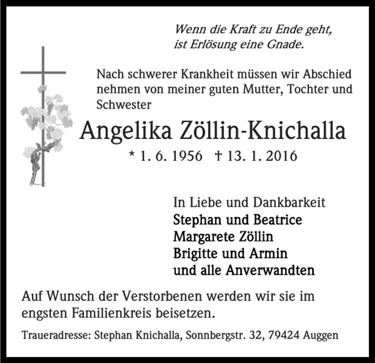 <p>Wenn die Kraft zu Ende geht,<br />ist Erlösung eine Gnade.<br />Nach schwerer Krankheit müssen wir Abschied<br />nehmen von meiner guten Mutter, Tochter und<br />Schwester</p><p>Angelika Zöllin-Knichalla<br />* 1. 6. 1956 † 13. 1. 2016<br />In Liebe und Dankbarkeit</p><p>Auf Wunsch der Verstorbenen werden wir sie im<br />engsten Familienkreis beisetzen.<br />Traueradresse: Stephan Knichalla, Sonnbergstr. 32, 79424 Auggen</p>