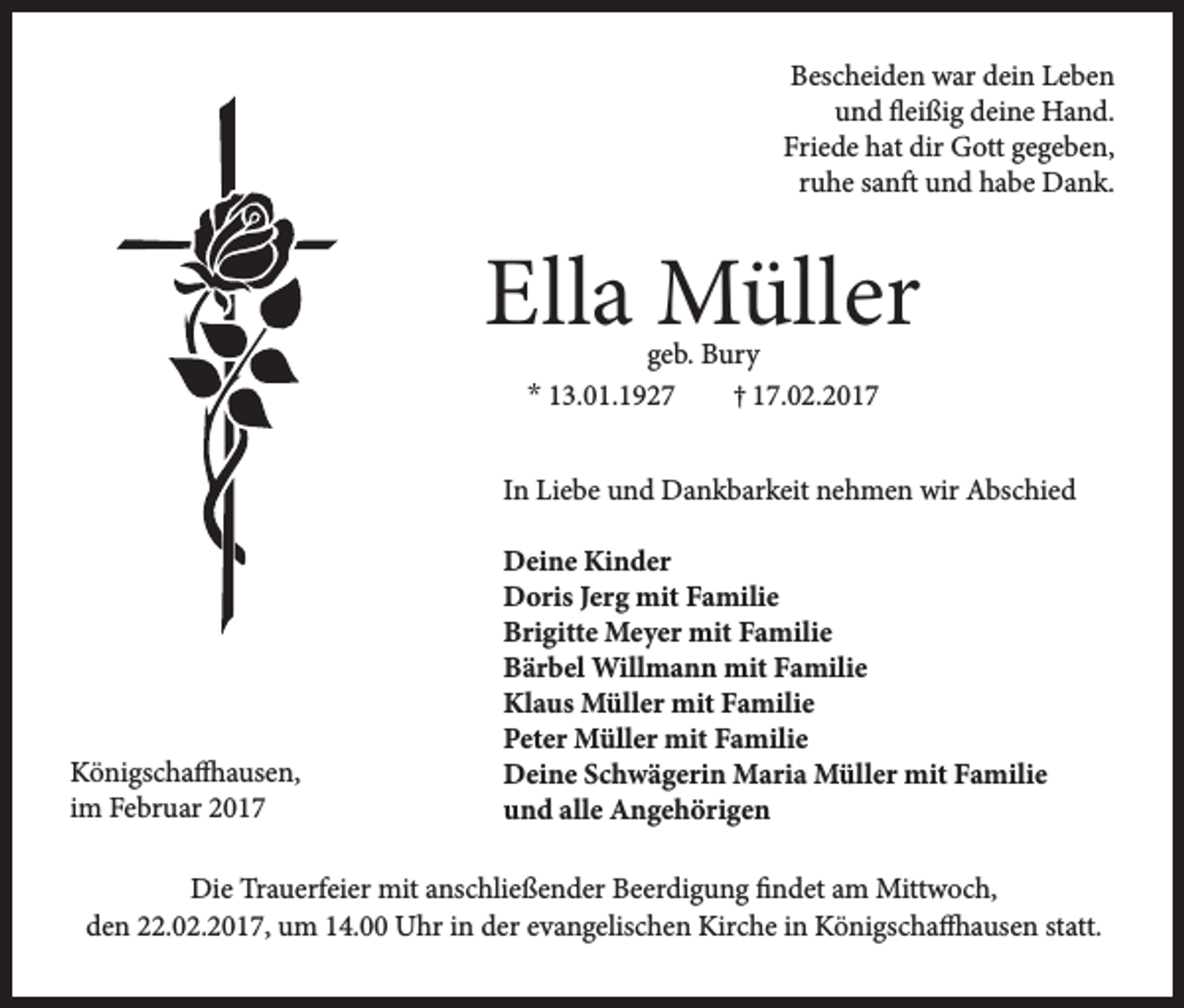 <p>Bescheiden war dein Leben<br />und fleißig deine Hand.<br />Friede hat dir Gott gegeben,<br />ruhe sanft und habe Dank.</p><p>Ella Müller<br />geb. Bury<br />* 13.01.1927<br />† 17.02.2017</p><p>In Liebe und Dankbarkeit nehmen wir Abschied</p><p>Königschaffhausen,<br />im Februar 2017</p><p>Deine Kinder<br />Doris Jerg mit Familie<br />Brigitte Meyer mit Familie<br />Bärbel Willmann mit Familie<br />Klaus Müller mit Familie<br />Peter Müller mit Familie<br />Deine Schwägerin Maria Müller mit Familie<br />und alle Angehörigen</p><p>Die Trauerfeier mit anschließender Beerdigung findet am Mittwoch,<br />den 22.02.2017, um 14.00 Uhr in der evangelischen Kirche in Königschaffhausen statt.</p>