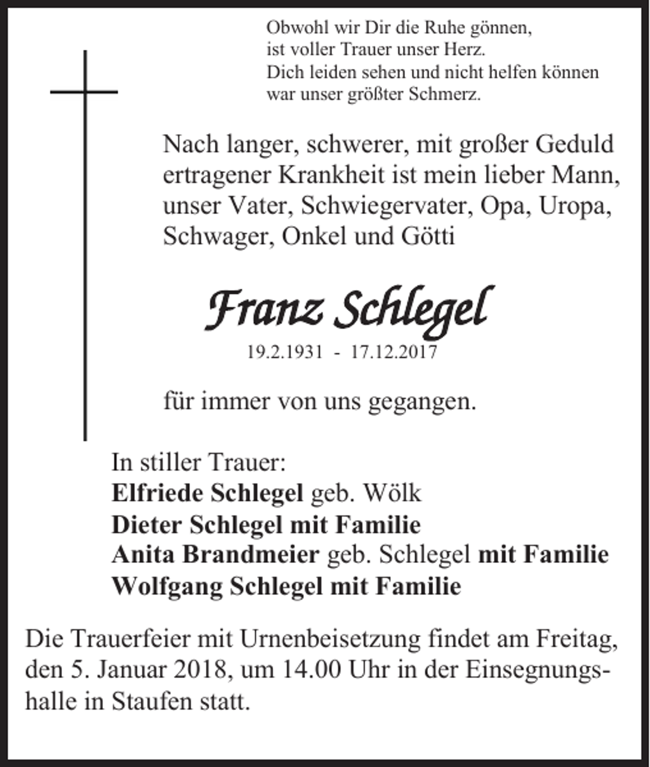 <p>Obwohl wir Dir die Ruhe gönnen,<br />ist voller Trauer unser Herz.<br />Dich leiden sehen und nicht helfen können<br />war unser größter Schmerz.</p><p>Nach langer, schwerer, mit großer Geduld<br />ertragener Krankheit ist mein lieber Mann,<br />unser Vater, Schwiegervater, Opa, Uropa,<br />Schwager, Onkel und Götti</p><p>Franz Schlegel<br />19.2.1931 - 17.12.2017</p><p>für immer von uns gegangen.<br />In stiller Trauer:<br />Elfriede Schlegel geb. Wölk<br />Dieter Schlegel mit Familie<br />Anita Brandmeier geb. Schlegel mit Familie<br />Wolfgang Schlegel mit Familie<br />Die Trauerfeier mit Urnenbeisetzung findet am Freitag,<br />den 5. Januar 2018, um 14.00 Uhr in der Einsegnungshalle in Staufen statt.</p>