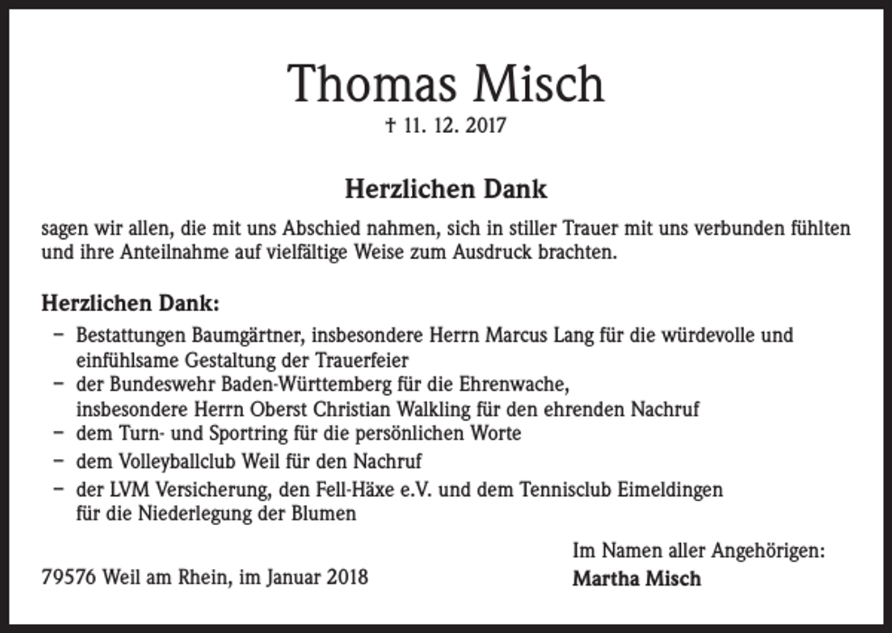 <p>Thomas Misch<br />† 11. 12. 2017</p><p>Herzlichen Dank<br />sagen wir allen, die mit uns Abschied nahmen, sich in stiller Trauer mit uns verbunden fühlten<br />und ihre Anteilnahme auf vielfältige Weise zum Ausdruck brachten.</p><p>Herzlichen Dank:<br />– B<br />estattungen Baumgärtner, insbesondere Herrn Marcus Lang für die würdevolle und<br />einfühlsame Gestaltung der Trauerfeier<br />– der Bundeswehr Baden-Württemberg für die Ehrenwache,<br />insbesondere Herrn Oberst Christian Walkling für den ehrenden Nachruf<br />– dem Turn- und Sportring für die persönlichen Worte<br />– dem Volleyballclub Weil für den Nachruf<br />– der LVM Versicherung, den Fell-Häxe e.V. und dem Tennisclub Eimeldingen<br />für die Niederlegung der Blumen<br />79576 Weil am Rhein, im Januar 2018</p><p>Im Namen aller Angehörigen:<br />Martha Misch</p>
