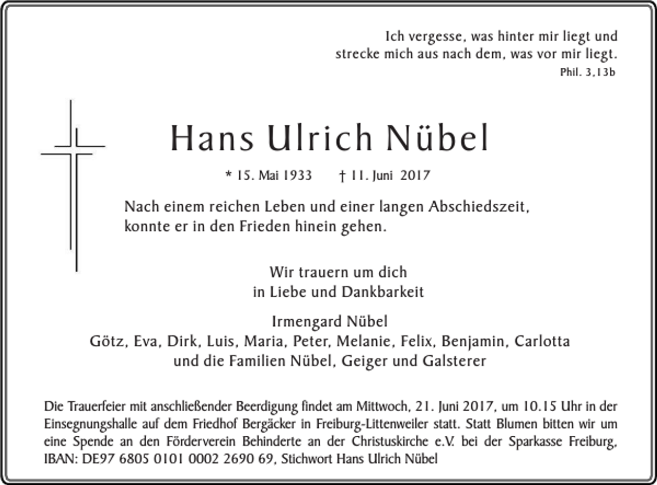 <p>Ich vergesse, was hinter mir liegt und<br />strecke mich aus nach dem, was vor mir liegt.<br />Phil. 3,13b</p><p>Hans Ulrich Nübel<br />* 15. Mai 1933</p><p>† 11. Juni 2017</p><p>Nach einem reichen Leben und einer langen Abschiedszeit,<br />konnte er in den Frieden hinein gehen.<br />Wir trauern um dich<br />in Liebe und Dankbarkeit<br />Irmengard Nübel<br />Götz, Eva, Dirk, Luis, Maria, Peter, Melanie, Felix, Benjamin, Carlotta<br />und die Familien Nübel, Geiger und Galsterer<br />Die Trauerfeier mit anschließender Beerdigung findet am Mittwoch, 21. Juni 2017, um 10.15 Uhr in der<br />Einsegnungshalle auf dem Friedhof Bergäcker in Freiburg-Littenweiler statt. Statt Blumen bitten wir um<br />eine Spende an den Förderverein Behinderte an der Christuskirche e.V. bei der Sparkasse Freiburg,<br />IBAN: DE97 6805 0101 000690 69, Stichwort Hans Ulrich Nübel</p>