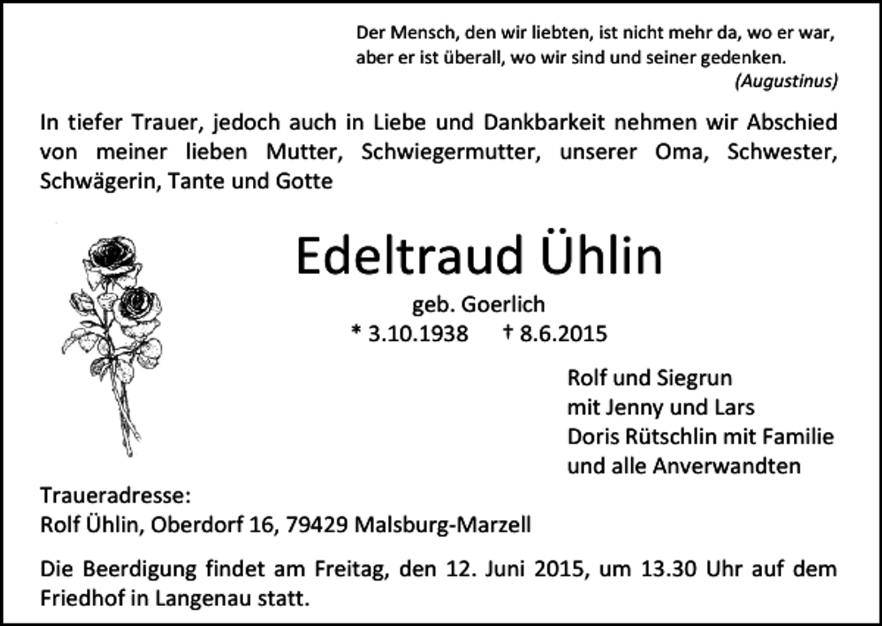 <p>Der Mensch, den wir liebten, ist nicht mehr da, wo er war,<br />aber er ist überall, wo wir sind und seiner gedenken.<br />(Augustinus)</p><p>In tiefer Trauer, jedoch auch in Liebe und Dankbarkeit nehmen wir Abschied<br />von meiner lieben Mutter, Schwiegermutter, unserer Oma, Schwester,<br />Schwägerin, Tante und Gotte</p><p>Edeltraud Ühlin<br />geb. Goerlich<br />* 3.10.1938 † 8.6.2015</p><p>Traueradresse:<br />Rolf Ühlin, Oberdorf 16, 79429 Malsburg-Marzell</p><p>Rolf und Siegrun<br />mit Jenny und Lars<br />Doris Rütschlin mit Familie<br />und alle Anverwandten</p><p>Die Beerdigung findet am Freitag, den 12. Juni 2015, um 13.30 Uhr auf dem<br />Friedhof in Langenau statt.</p>
