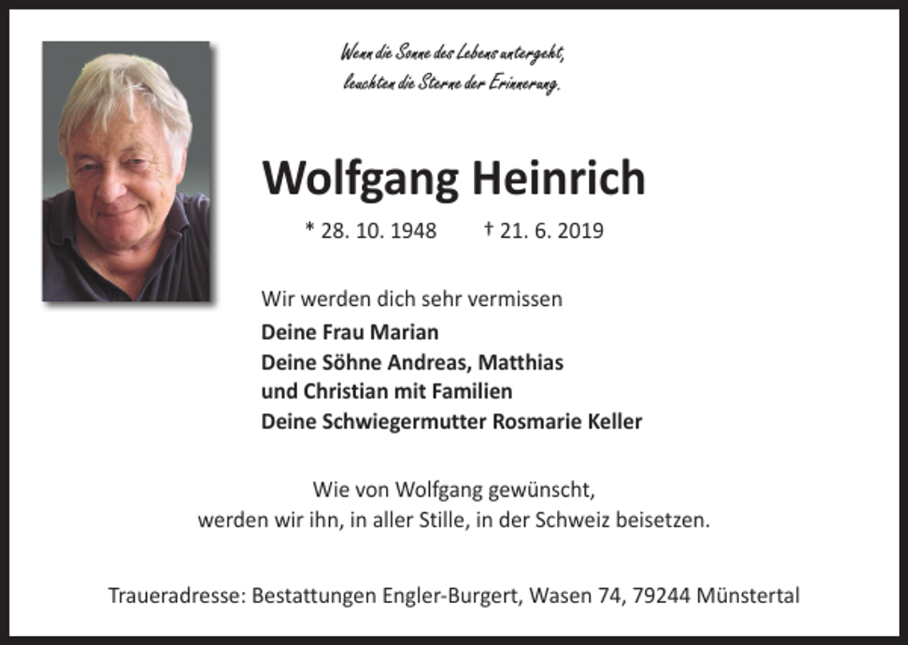 <p>Wenn die Sonne des Lebens untergeht,<br />leuchten die Sterne der Erinnerung.</p><p>Wolfgang Heinrich<br />* 28. 10. 1948 † 21. 6. 2019<br />Wir werden dich sehr vermissen<br />Deine Frau Marian<br />Deine Söhne Andreas, Matthias<br />und Christian mit Familien<br />Deine Schwiegermutter Rosmarie Keller<br />Wie von Wolfgang gewünscht,<br />werden wir ihn, in aller Stille, in der Schweiz beisetzen.<br />Traueradresse: Bestattungen Engler-Burgert, Wasen 74, 79244 Münstertal</p>