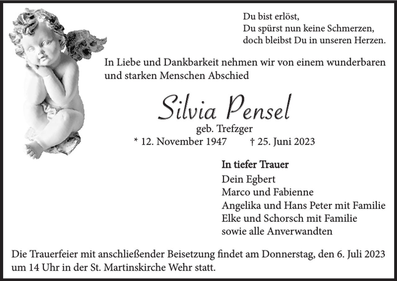 <p>Du bist erlöst,<br />Du spürst nun keine Schmerzen,<br />doch bleibst Du in unseren Herzen.</p><p>In Liebe und Dankbarkeit nehmen wir von einem wunderbaren<br />und starken Menschen Abschied</p><p>Silvia Pensel<br />geb. Trefzger<br />* 12. November 1947<br />† 25. Juni 2023<br />In tiefer Trauer<br />Dein Egbert<br />Marco und Fabienne<br />Angelika und Hans Peter mit Familie<br />Elke und Schorsch mit Familie<br />sowie alle Anverwandten<br />Die Trauerfeier mit anschließender Beisetzung findet am Donnerstag, den 6. Juli 2023<br />um 14 Uhr in der St. Martinskirche Wehr statt.</p>
