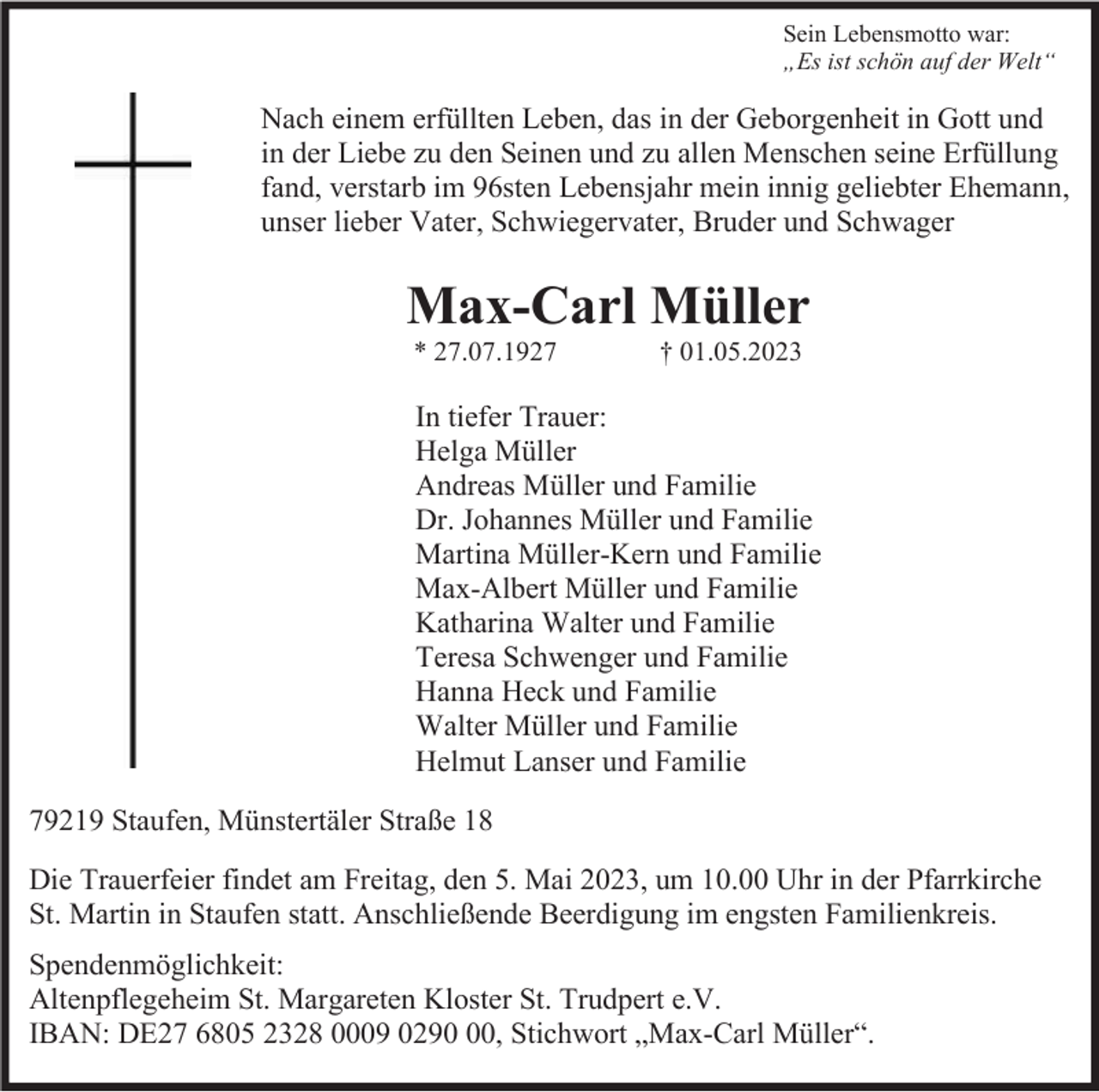 <p>Sein Lebensmotto war:<br />„Es ist schön auf der Welt“</p><p>Nach einem erfüllten Leben, das in der Geborgenheit in Gott und<br />in der Liebe zu den Seinen und zu allen Menschen seine Erfüllung<br />fand, verstarb im 96sten Lebensjahr mein innig geliebter Ehemann,<br />unser lieber Vater, Schwiegervater, Bruder und Schwager</p><p>Max-Carl Müller<br />* 27.07.1927</p><p>† 01.05.2023</p><p>In tiefer Trauer:<br />Helga Müller<br />Andreas Müller und Familie<br />Dr. Johannes Müller und Familie<br />Martina Müller-Kern und Familie<br />Max-Albert Müller und Familie<br />Katharina Walter und Familie<br />Teresa Schwenger und Familie<br />Hanna Heck und Familie<br />Walter Müller und Familie<br />Helmut Lanser und Familie<br />79219 Staufen, Münstertäler Straße 18<br />Die Trauerfeier findet am Freitag, den 5. Mai 2023, um 10.00 Uhr in der Pfarrkirche<br />St. Martin in Staufen statt. Anschließende Beerdigung im engsten Familienkreis.<br />Spendenmöglichkeit:<br />Altenpflegeheim St. Margareten Kloster St. Trudpert e.V.<br />IBAN: DE27 6805 2328 0009 0290, Stichwort „Max-Carl Müller“.</p>