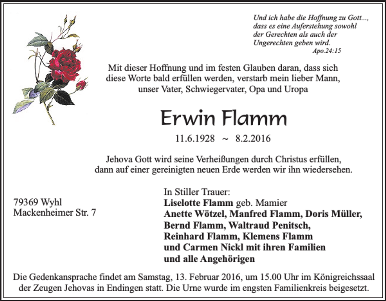 <p>Und ich habe die Hoffnung zu Gott...,<br />dass es eine Auferstehung sowohl<br />der Gerechten als auch der<br />Ungerechten geben wird.<br />Apo.24:15</p><p>Mit dieser Hoffnung und im festen Glauben daran, dass sich<br />diese Worte bald erfüllen werden, verstarb mein lieber Mann,<br />unser Vater, Schwiegervater, Opa und Uropa</p><p>Erwin Flamm<br />11.6.1928 ~ 8.2.2016</p><p>Jehova Gott wird seine Verheißungen durch Christus erfüllen,<br />dann auf einer gereinigten neuen Erde werden wir ihn wiedersehen.</p><p>79369 Wyhl<br />Mackenheimer Str. 7</p><p>In Stiller Trauer:<br />Liselotte Flamm geb. Mamier<br />Anette Wötzel, Manfred Flamm, Doris Müller,<br />Bernd Flamm, Waltraud Penitsch,<br />Reinhard Flamm, Klemens Flamm<br />und Carmen Nickl mit ihren Familien<br />und alle Angehörigen</p><p>Die Gedenkansprache findet am Samstag, 13. Februar 2016, um 15.00 Uhr im Königreichssaal<br />der Zeugen Jehovas in Endingen statt. Die Urne wurde im engsten Familienkreis beigesetzt.</p>