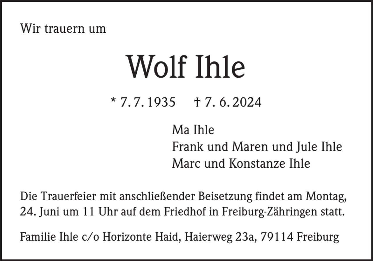 <p>Wir trauern um</p><p>Wolf Ihle<br />* 7. 7. 1935</p><p>† 7. 6. 2024</p><p>Ma Ihle<br />Frank und Maren und Jule Ihle<br />Marc und Konstanze Ihle<br />Die Trauerfeier mit anschließender Beisetzung findet am Montag,<br />24. Juni um 11 Uhr auf dem Friedhof in Freiburg-Zähringen statt.<br />Familie Ihle c/o Horizonte Haid, Haierweg 23a, 79114 Freiburg</p>