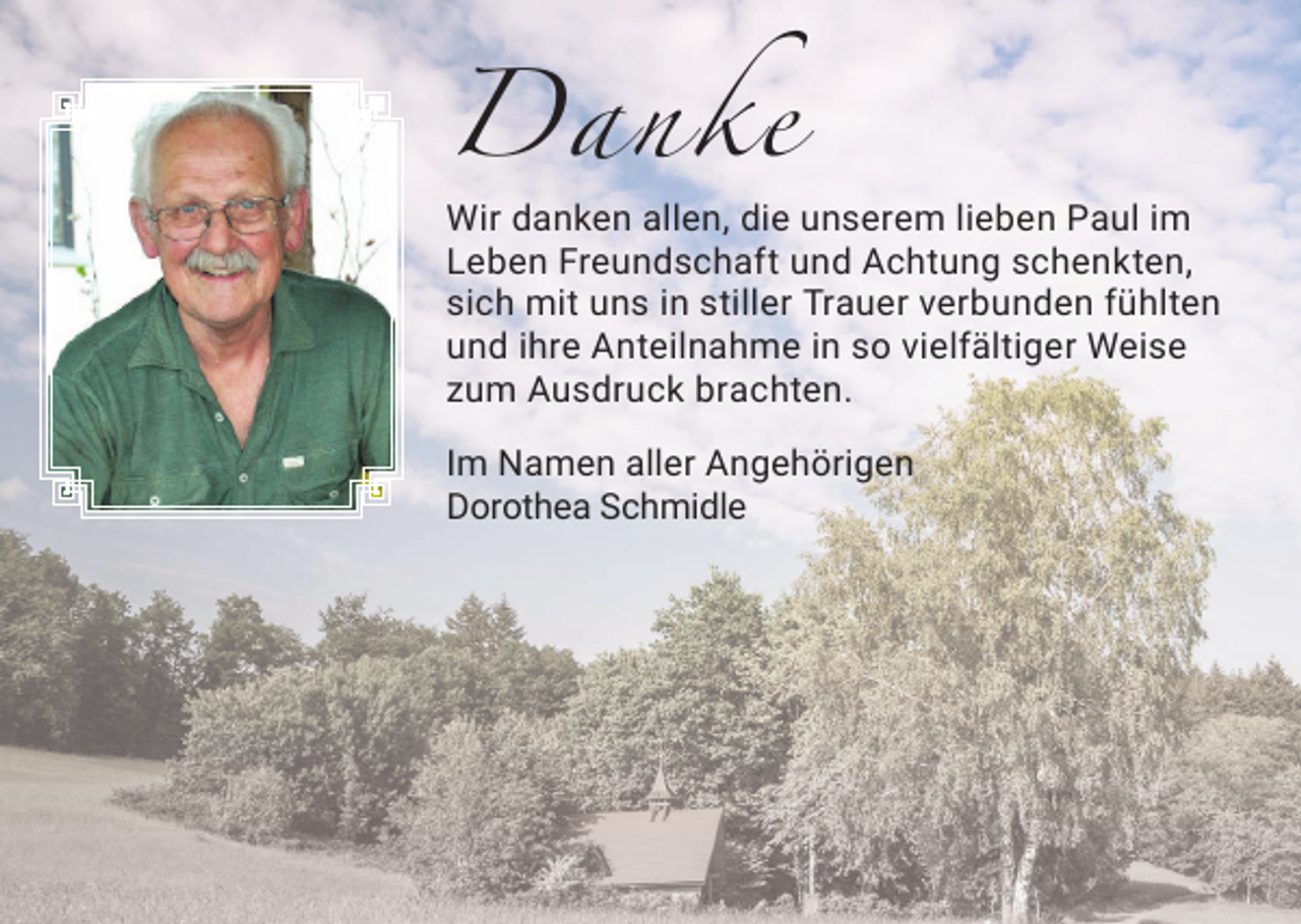<p>Danke<br />Wir danken allen, die unserem lieben Paul im<br />Leben Freundschaft und Achtung schenkten,<br />sich mit uns in stiller Trauer verbunden fühlten<br />und ihre Anteilnahme in so vielfältiger Weise<br />zum Ausdruck brachten.<br />Im Namen aller Angehörigen<br />Dorothea Schmidle</p>