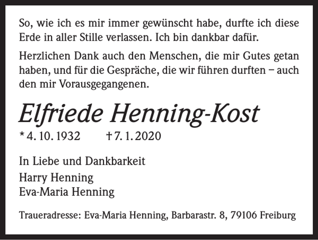 <p>So, wie ich es mir immer gewünscht habe, durfte ich diese<br />Erde in aller Stille verlassen. Ich bin dankbar dafür.<br />Herzlichen Dank auch den Menschen, die mir Gutes getan<br />haben, und für die Gespräche, die wir führen durften – auch<br />den mir Vorausgegangenen.</p><p>Elfriede Henning-Kost<br />* 4. 10. 1932 † 7. 1. 2020<br />In Liebe und Dankbarkeit<br />Harry Henning<br />Eva-Maria Henning<br />Traueradresse: Eva-Maria Henning, Barbarastr. 8, 79106 Freiburg</p>
