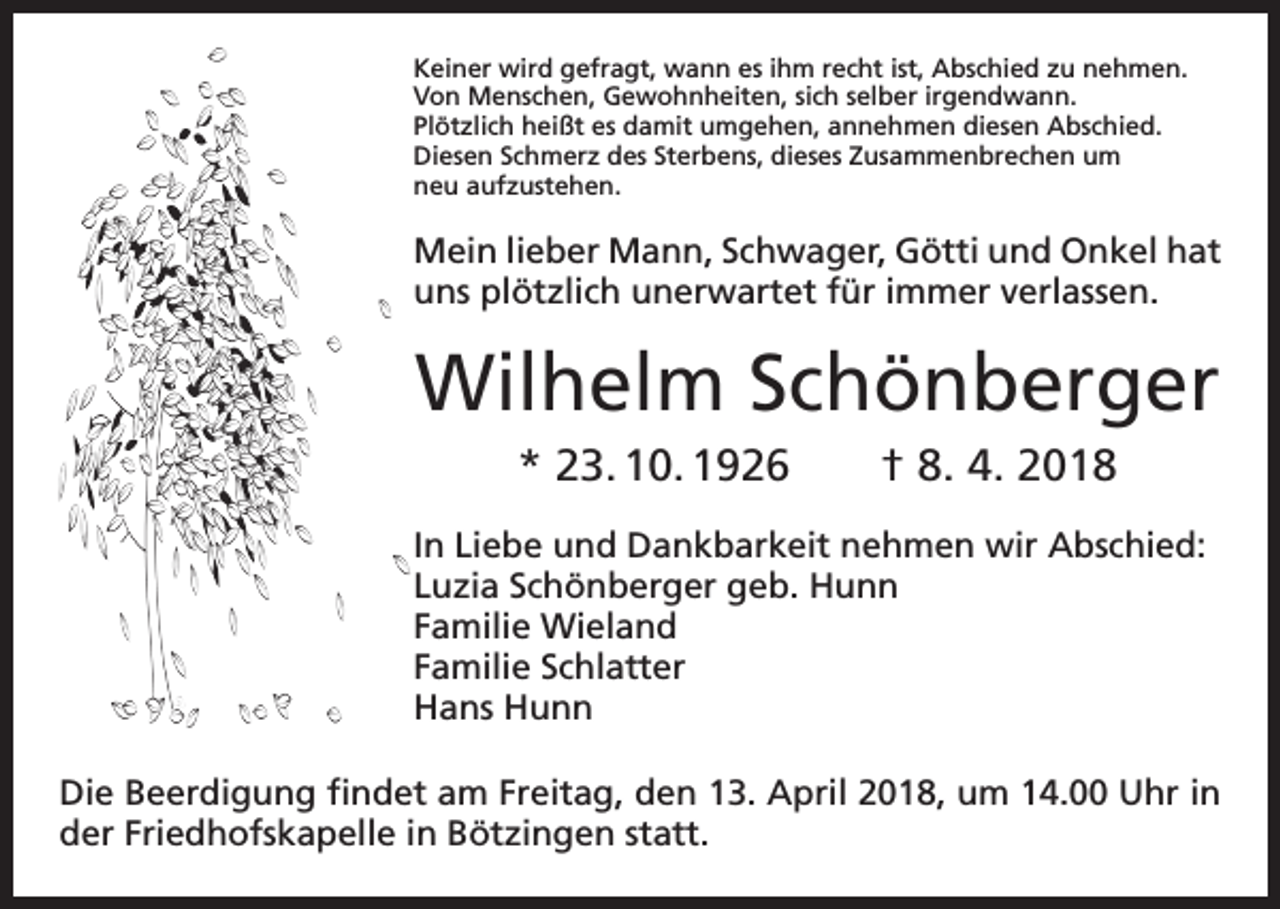 <p>Keiner wird gefragt, wann es ihm recht ist, Abschied zu nehmen.<br />Von Menschen, Gewohnheiten, sich selber irgendwann.<br />Plötzlich heißt es damit umgehen, annehmen diesen Abschied.<br />Diesen Schmerz des Sterbens, dieses Zusammenbrechen um<br />neu aufzustehen.</p><p>Mein lieber Mann, Schwager, Götti und Onkel hat<br />uns plötzlich unerwartet für immer verlassen.</p><p>Wilhelm Schönberger<br />* 23. 10. 1926 † 8. 4. 2018<br />In Liebe und Dankbarkeit nehmen wir Abschied:<br />Luzia Schönberger geb. Hunn<br />Familie Wieland<br />Familie Schlatter<br />Hans Hunn<br />Die Beerdigung findet am Freitag, den 13. April 2018, um 14.00 Uhr in<br />der Friedhofskapelle in Bötzingen statt.</p>