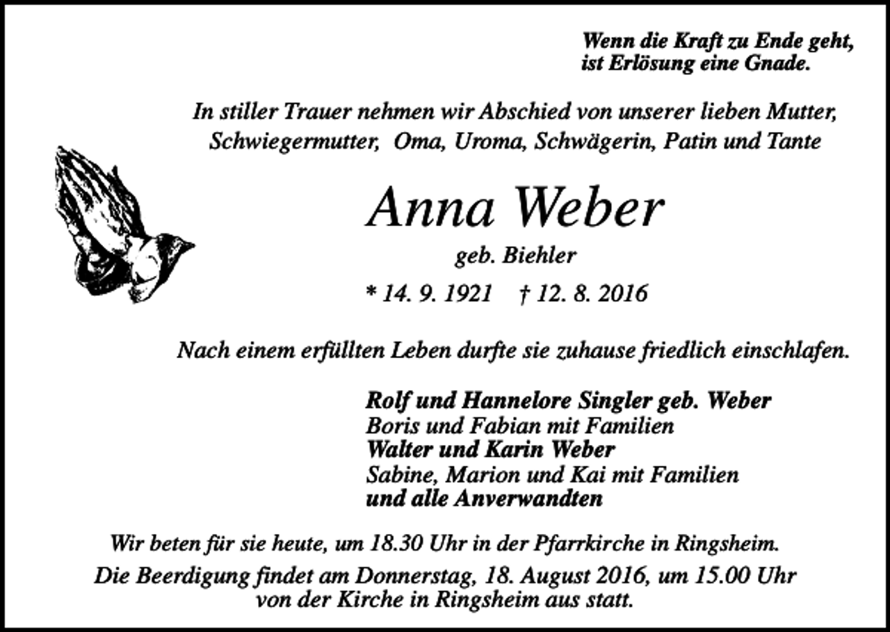 <p>Wenn die Kraft zu Ende geht,<br />ist Erlösung eine Gnade.</p><p>In stiller Trauer nehmen wir Abschied von unserer lieben Mutter,<br />Schwiegermutter, Oma, Uroma, Schwägerin, Patin und Tante</p><p>Anna Weber<br />geb. Biehler<br />* 14. 9. 1921</p><p>† 12. 8. 2016</p><p>Nach einem erfüllten Leben durfte sie zuhause friedlich einschlafen.<br />Rolf und Hannelore Singler geb. Weber<br />Boris und Fabian mit Familien<br />Walter und Karin Weber<br />Sabine, Marion und Kai mit Familien<br />und alle Anverwandten<br />Wir beten für sie heute, um 18.30 Uhr in der Pfarrkirche in Ringsheim.<br />Die Beerdigung findet am Donnerstag, 18. August 2016, um 15.00 Uhr<br />von der Kirche in Ringsheim aus statt.</p>