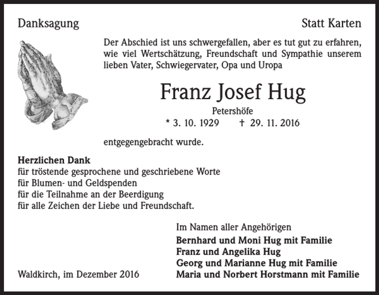<p>Danksagung</p><p>Statt Karten<br />Der Abschied ist uns schwergefallen, aber es tut gut zu erfahren,<br />wie viel Wertschätzung, Freundschaft und Sympathie unserem<br />lieben Vater, Schwiegervater, Opa und Uropa</p><p>Franz Josef Hug<br />Petershöfe<br />* 3. 10. 1929 † 29. 11. 2016</p><p>entgegengebracht wurde.<br />Herzlichen Dank<br />für tröstende gesprochene und geschriebene Worte<br />für Blumen- und Geldspenden<br />für die Teilnahme an der Beerdigung<br />für alle Zeichen der Liebe und Freundschaft.</p><p>Waldkirch, im Dezember 2016</p><p>Im Namen aller Angehörigen<br />Bernhard und Moni Hug mit Familie<br />Franz und Angelika Hug<br />Georg und Marianne Hug mit Familie<br />Maria und Norbert Horstmann mit Familie</p>