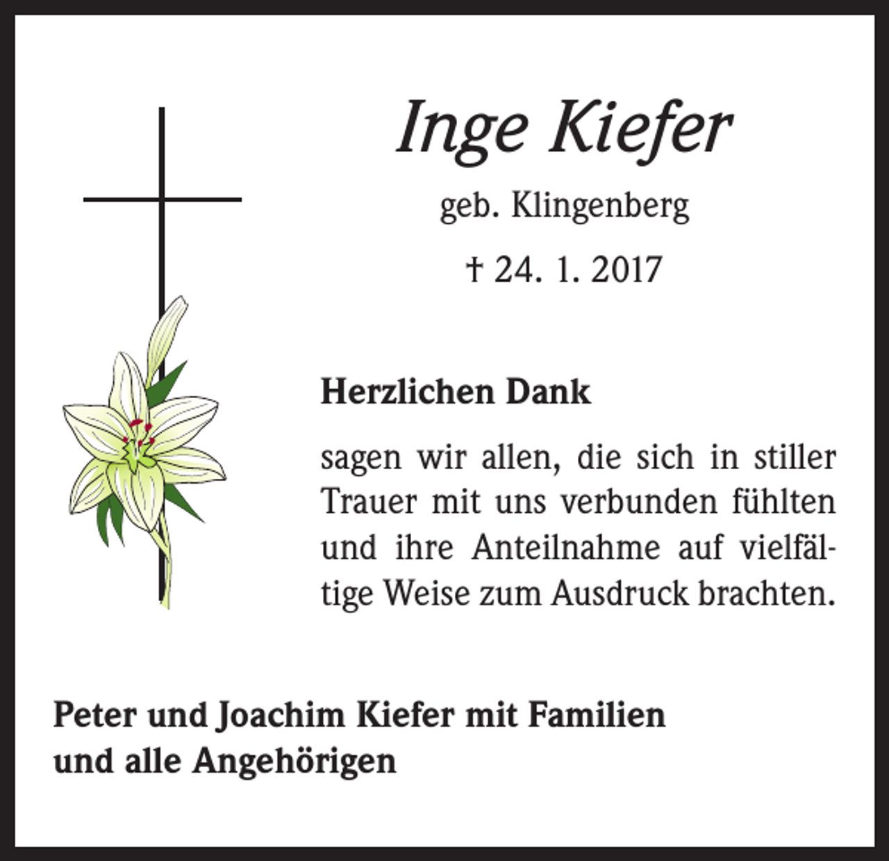 <p>Inge Kiefer<br />geb. Klingenberg<br />† 24. 1. 2017<br />Herzlichen Dank<br />sagen wir allen, die sich in stiller<br />Trauer mit uns verbunden fühlten<br />und ihre Anteilnahme auf viel­fäl­<br />tige Weise zum Ausdruck brachten.<br />Peter und Joachim Kiefer mit Familien<br />und alle Angehörigen</p>