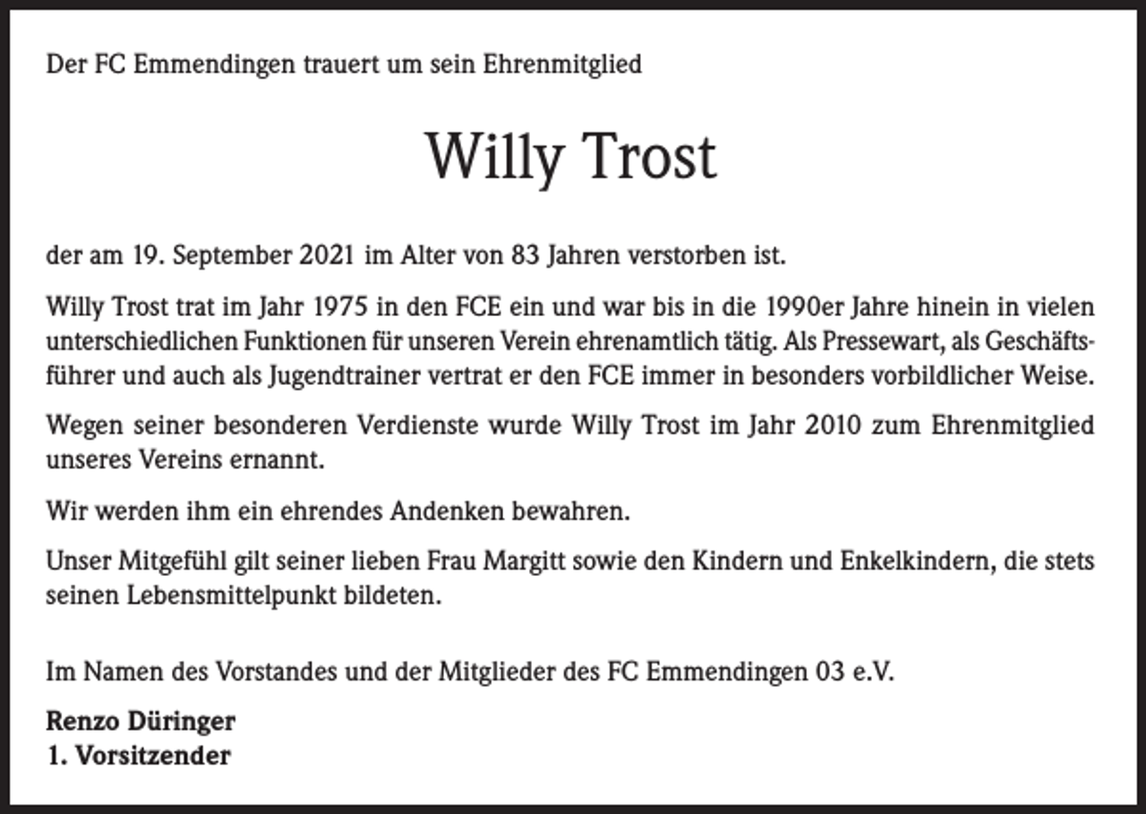 <p>Der FC Emmendingen trauert um sein Ehrenmitglied</p><p>Willy Trost<br />der am 19. September 2021 im Alter von 83 Jahren verstorben ist.<br />Willy Trost trat im Jahr 1975 in den FCE ein und war bis in die 1990er Jahre hinein in vielen<br />unterschiedlichen Funktionen für unseren Verein ehrenamtlich tätig. Als Pressewart, als Geschäftsführer und auch als Jugendtrainer vertrat er den FCE immer in besonders vorbildlicher Weise.<br />Wegen seiner besonderen Verdienste wurde Willy Trost im Jahr 2010 zum Ehrenmitglied<br />unseres Vereins ernannt.<br />Wir werden ihm ein ehrendes Andenken bewahren.<br />Unser Mitgefühl gilt seiner lieben Frau Margitt sowie den Kindern und Enkelkindern, die stets<br />seinen Lebensmittelpunkt bildeten.<br />Im Namen des Vorstandes und der Mitglieder des FC Emmendingen 03 e.V.<br />Renzo Düringer<br />1. Vorsitzender</p>