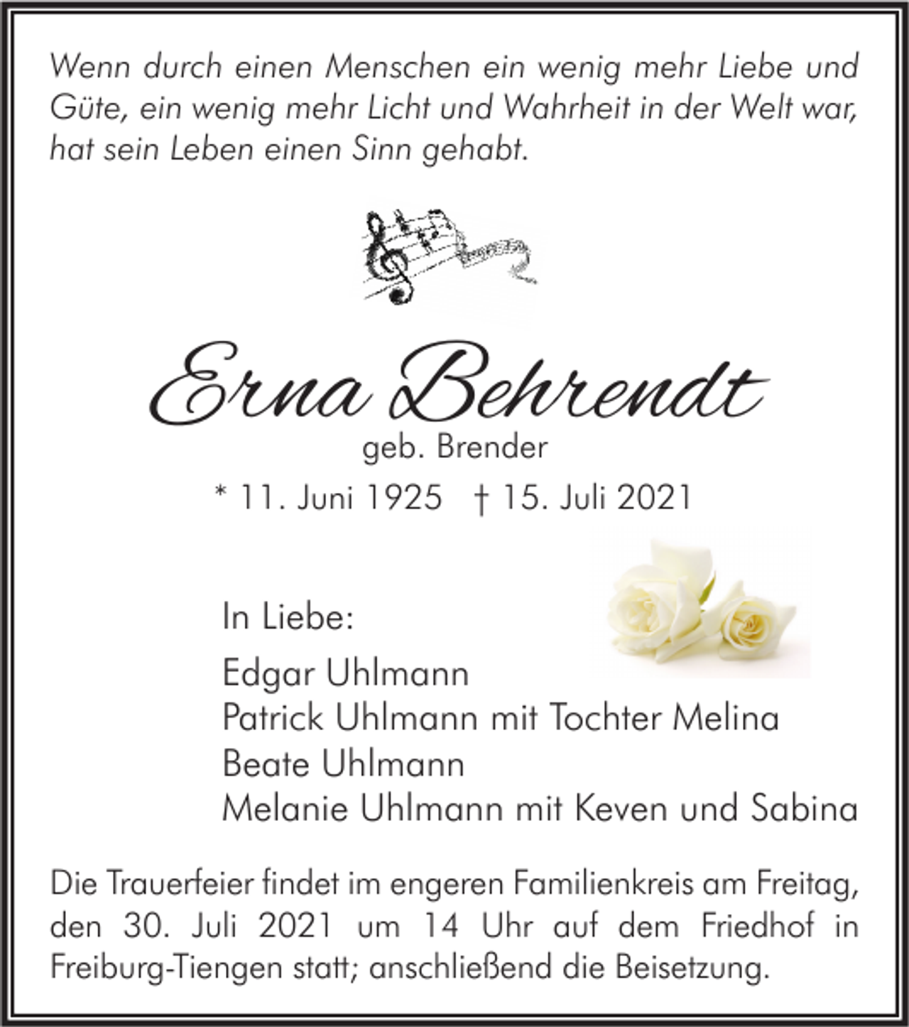 <p>Wenn durch einen Menschen ein wenig mehr Liebe und<br />Güte, ein wenig mehr Licht und Wahrheit in der Welt war,<br />hat sein Leben einen Sinn gehabt.</p><p>Erna Behrendt<br />geb. Brender<br />* 11. Juni 1925 † 15. Juli 2021</p><p>In Liebe:<br />Edgar Uhlmann<br />Patrick Uhlmann mit Tochter Melina<br />Beate Uhlmann<br />Melanie Uhlmann mit Keven und Sabina<br />Die Trauerfeier findet im engeren Familienkreis am Freitag,<br />den 30. Juli 2021 um 14 Uhr auf dem Friedhof in<br />Freiburg-Tiengen statt; anschließend die Beisetzung.</p>