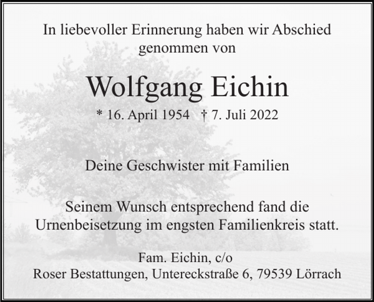<p>In liebevoller Erinnerung haben wir Abschied<br />genommen von</p><p>Wolfgang Eichin<br />* 16. April 1954 † 7. Juli 2022</p><p>Deine Geschwister mit Familien<br />Seinem Wunsch entsprechend fand die<br />Urnenbeisetzung im engsten Familienkreis statt.<br />Fam. Eichin, c/o<br />Roser Bestattungen, Untereckstraße 6, 79539 Lörrach</p>