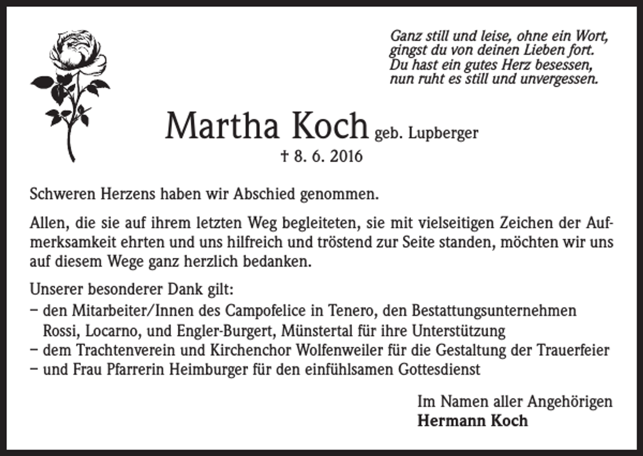 <p>Ganz still und leise, ohne ein Wort,<br />gingst du von deinen Lieben fort.<br />Du hast ein gutes Herz besessen,<br />nun ruht es still und unvergessen.</p><p>Martha Koch geb. Lupberger<br />† 8. 6. 2016</p><p>Schweren Herzens haben wir Abschied genommen.<br />Allen, die sie auf ihrem letzten Weg begleiteten, sie mit vielseitigen Zeichen der Aufmerksamkeit ehrten und uns hilfreich und tröstend zur Seite standen, möchten wir uns<br />auf diesem Wege ganz herzlich bedanken.<br />Unserer besonderer Dank gilt:<br />– den Mitarbeiter/Innen des Campofelice in Tenero, den Bestattungsunternehmen<br />Rossi, Locarno, und Engler-Burgert, Münstertal für ihre Unterstützung<br />– dem Trachtenverein und Kirchenchor Wolfenweiler für die Gestaltung der Trauerfeier<br />– und Frau Pfarrerin Heimburger für den einfühlsamen Gottesdienst<br />Im Namen aller Angehörigen<br />Hermann Koch</p>
