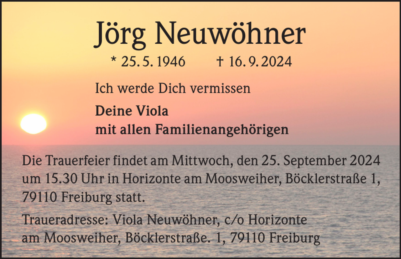 <p>Jörg Neuwöhner<br />* 25. 5. 1946 † 16. 9. 2024<br />Ich werde Dich vermissen<br />Deine Viola<br />mit allen Familienangehörigen<br />Die Trauerfeier findet am Mittwoch, den 25. September 2024<br />um 15.30 Uhr in Horizonte am Moosweiher, Böcklerstraße 1,<br />79110 Freiburg statt.<br />Traueradresse: Viola Neuwöhner, c/o Horizonte<br />am Moosweiher, Böcklerstraße. 1, 79110 Freiburg</p>